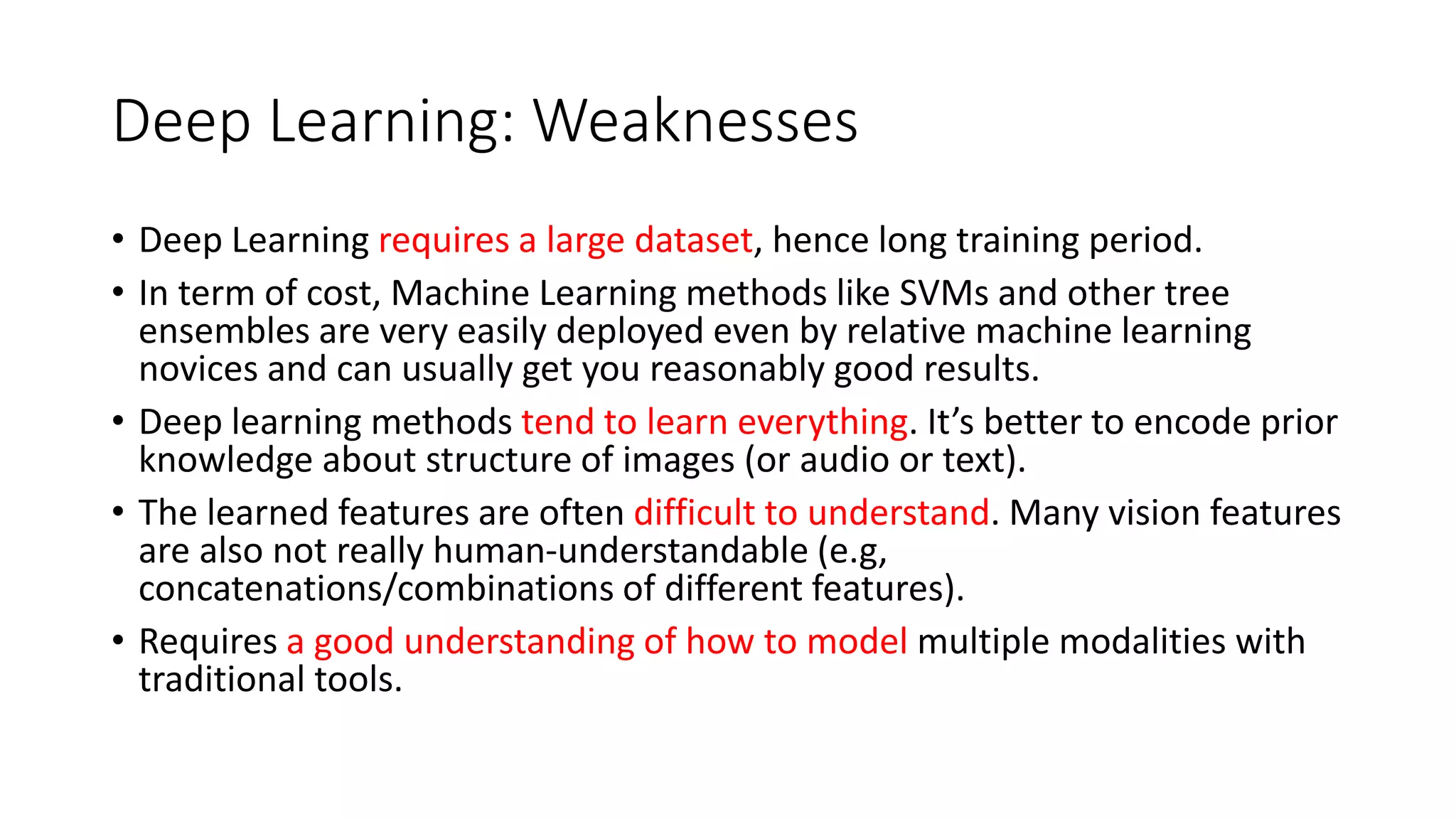 Deep Learning: Weaknesses
• Deep Learning requires a large dataset, hence long training period.
• In term of cost, Machine Learning methods like SVMs and other tree
ensembles are very easily deployed even by relative machine learning
novices and can usually get you reasonably good results.
• Deep learning methods tend to learn everything. It’s better to encode prior
knowledge about structure of images (or audio or text).
• The learned features are often difficult to understand. Many vision features
are also not really human-understandable (e.g,
concatenations/combinations of different features).
• Requires a good understanding of how to model multiple modalities with
traditional tools.
 