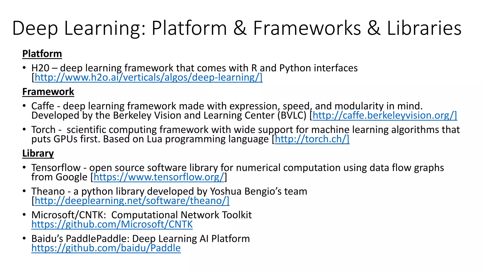 Deep Learning: Platform & Frameworks & Libraries
Platform
• H20 – deep learning framework that comes with R and Python interfaces
[http://www.h2o.ai/verticals/algos/deep-learning/]
Framework
• Caffe - deep learning framework made with expression, speed, and modularity in mind.
Developed by the Berkeley Vision and Learning Center (BVLC) [http://caffe.berkeleyvision.org/]
• Torch - scientific computing framework with wide support for machine learning algorithms that
puts GPUs first. Based on Lua programming language [http://torch.ch/]
Library
• Tensorflow - open source software library for numerical computation using data flow graphs
from Google [https://www.tensorflow.org/]
• Theano - a python library developed by Yoshua Bengio’s team
[http://deeplearning.net/software/theano/]
• Microsoft/CNTK: Computational Network Toolkit
https://github.com/Microsoft/CNTK
• Baidu’s PaddlePaddle: Deep Learning AI Platform
https://github.com/baidu/Paddle
 