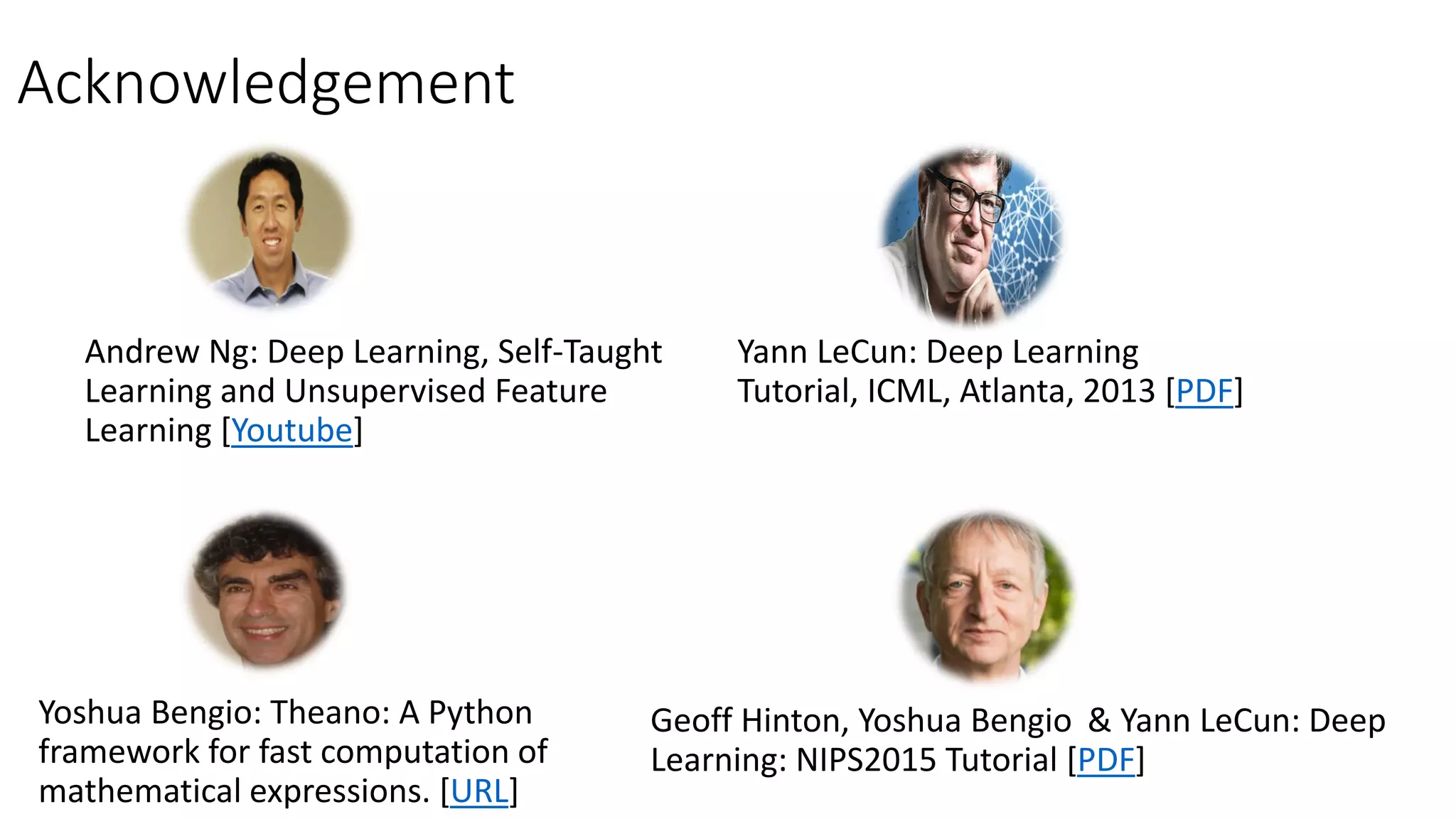 Acknowledgement
Andrew Ng: Deep Learning, Self-Taught
Learning and Unsupervised Feature
Learning [Youtube]
Yann LeCun: Deep Learning
Tutorial, ICML, Atlanta, 2013 [PDF]
Geoff Hinton, Yoshua Bengio & Yann LeCun: Deep
Learning: NIPS2015 Tutorial [PDF]
Yoshua Bengio: Theano: A Python
framework for fast computation of
mathematical expressions. [URL]
 