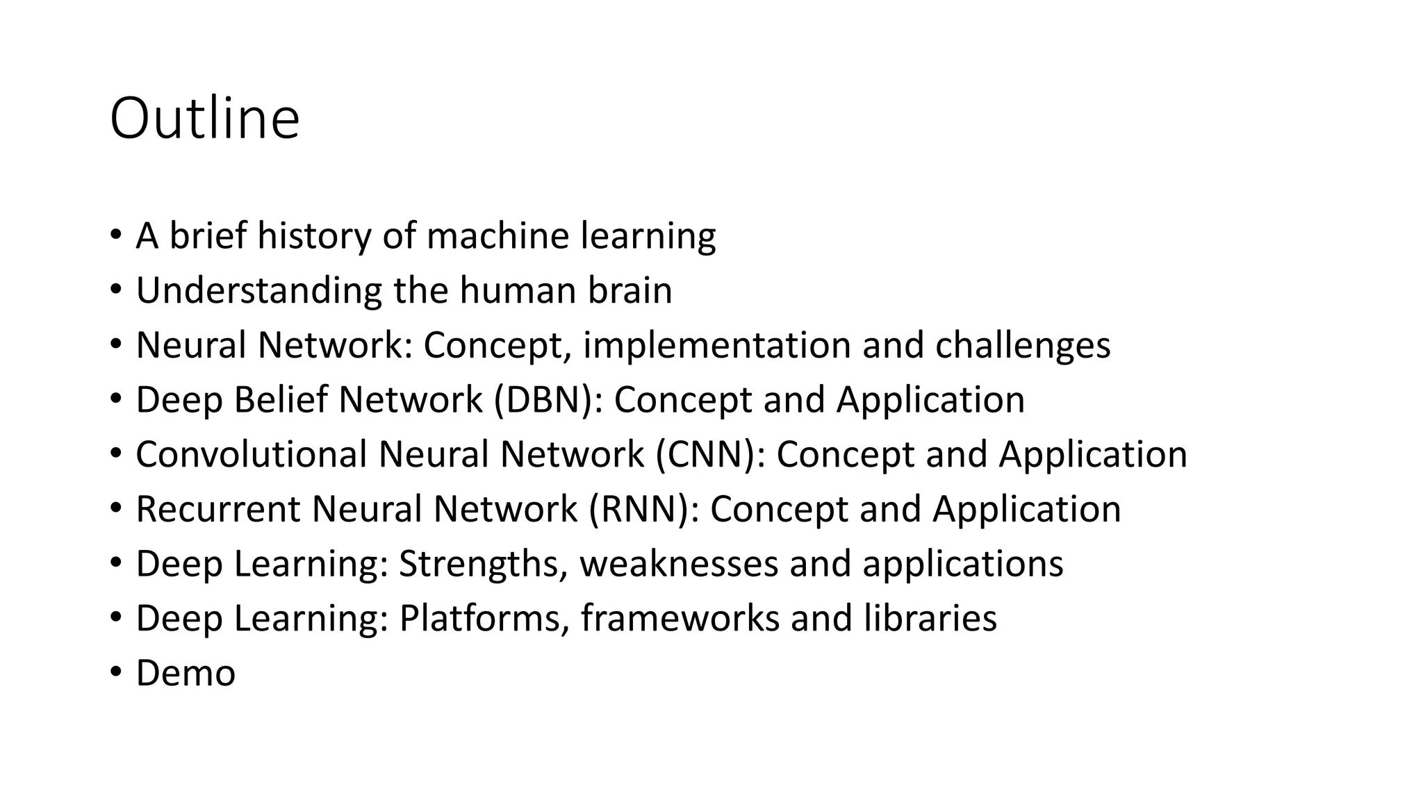 Outline
• A brief history of machine learning
• Understanding the human brain
• Neural Network: Concept, implementation and challenges
• Deep Belief Network (DBN): Concept and Application
• Convolutional Neural Network (CNN): Concept and Application
• Recurrent Neural Network (RNN): Concept and Application
• Deep Learning: Strengths, weaknesses and applications
• Deep Learning: Platforms, frameworks and libraries
• Demo
 