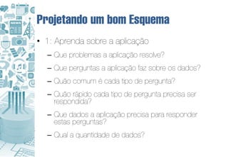 Projetando um bom Esquema
• 1: Aprenda sobre a aplicação
  – Que problemas a aplicação resolve?
  – Que perguntas a aplicação faz sobre os dados?
  – Quão comum é cada tipo de pergunta?
  – Quão rápido cada tipo de pergunta precisa ser
    respondida?
  – Que dados a aplicação precisa para responder
    estas perguntas?
  – Qual a quantidade de dados?
 