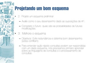 Projetando um bom esquema
• 2: Projete um esquema preliminar
   – Avalie como o seu desempenho dado as suposições de #1.
   – Considere o futuro: quais são as probabilidades de futuras
     modificações.
• 3: Melhore o esquema
   – Objetivos: Evite redundância e obtenha bom desempenho.
     (estes conflitam)
   – Para entender quão rápido consultas podem ser respondidas
     com um dado esquema, nós precisamos primeiro aprender
     sobre as linguagens de consultas e o processamento de
     consultas.
 