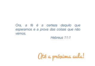 Ora, a fé é a certeza daquilo que
esperamos e a prova das coisas que não
vemos.
                    Hebreus 11:1




             Até a próxima aula!
 