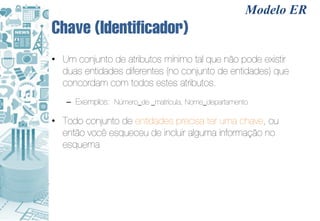 Modelo ER
Chave (Identificador)
• Um conjunto de atributos mínimo tal que não pode existir
  duas entidades diferentes (no conjunto de entidades) que
  concordam com todos estes atributos.
   – Exemplos: Número_de _matrícula, Nome_departamento

• Todo conjunto de entidades precisa ter uma chave, ou
  então você esqueceu de incluir alguma informação no
  esquema
 