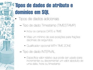 Tipos de dados de atributo e
domínios em SQL
• Tipos de dados adicionais
  – Tipo de dado Timestamp (TIMESTAMP)
     • Inclui os campos DATE e TIME
     • Mais um mínimo de seis posições para frações
       decimais de segundos
     • Qualificador opcional WITH TIME ZONE

  – Tipo de dado INTERVAL
     • Especifica valor relativo que pode ser usado para
       incrementar ou decrementar um valor absoluto de
       uma data, hora ou timestamp
 