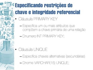 Especificando restrições de
chave e integridade referencial
• Cláusula PRIMARY KEY
  – Especifica um ou mais atributos que
    compõem a chave primária de uma relação
  – Dnumero INT PRIMARY KEY;


• Cláusula UNIQUE
  – Especifica chaves alternativas (secundárias)
  – Dnome VARCHAR(15) UNIQUE;
 