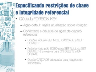 Especificando restrições de chave
e integridade referencial
• Cláusula FOREIGN KEY
  – Ação default: rejeita atualização sobre violação
  – Conectado à cláusula de ação de disparo
    referencial
     • Opções incluem SET NULL, CASCADE e SET
       DEFAULT
     • Ação tomada pelo SGBD para SET NULL ou SET
       DEFAULT é a mesma para ON DELETE e ON
       UPDATE
     • Opção CASCADE adequada para relações de
       ‘parentesco'
 