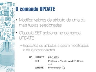 O comando UPDATE
• Modifica valores de atributo de uma ou
  mais tuplas selecionadas
• Cláusula SET adicional no comando
  UPDATE
  – Especifica os atributos a serem modificados
    e seus novos valores
 