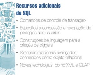 Recursos adicionais
da SQL
• Comandos de controle de transação
• Especifica a concessão e revogação de
  privilégios aos usuários
• Construções de linguagem para a
  criação de triggers
• Sistemas relacionais avançados,
  conhecidos como objeto-relacional
• Novas tecnologias, como XML e OLAP
 