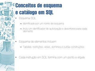 Conceitos de esquema
e catálogo em SQL
• Esquema SQL
   – Identificado por um nome de esquema
   – Inclui um identificador de autorização e descritores para cada
     elemento


• Esquema de elementos incluem
   – Tabelas, restrições, views, domínios e outras construções


• Cada instrução em SQL termina com um ponto e vírgula
 