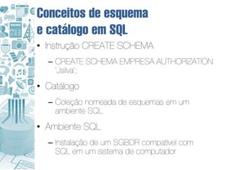 Conceitos de esquema
e catálogo em SQL
• Instrução CREATE SCHEMA
  – CREATE SCHEMA EMPRESA AUTHORIZATION
    ‘Jsilva’;
• Catálogo
  – Coleção nomeada de esquemas em um
    ambiente SQL
• Ambiente SQL
  – Instalação de um SGBDR compatível com
    SQL em um sistema de computador
 