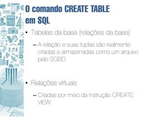 O comando CREATE TABLE
em SQL
• Tabelas da base (relações da base)
  – A relação e suas tuplas são realmente
    criadas e armazenadas como um arquivo
    pelo SGBD


• Relações virtuais
  – Criadas por meio da instrução CREATE
    VIEW
 