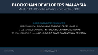 BLOCKCHAIN DEVELOPERS MALAYSIA
http://neuroware.io
Meetup #1 - Blockchain Basics - September, 2017
sponsored by
BLOCKCHAIN DEVELOPER PRESENTATIONS
MARK SMALLEY - BLOCKCHAINS FOR DEVELOPERS - PART 01
TM LEE ( COINGECKO.com ) - INTRODUCING LIGHTNING NETWORKS
TC WU ( HELLOGOLD.com ) - HELLO GOLD’S SMART CONTRACTS ON ETHEREUM
 