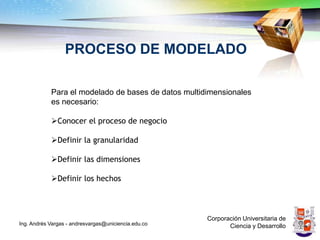 PROCESO DE MODELADO

            Para el modelado de bases de datos multidimensionales
            es necesario:

            Conocer el proceso de negocio

            Definir la granularidad

            Definir las dimensiones

            Definir los hechos



                                                      Corporación Universitaria de
Ing. Andrés Vargas - andresvargas@uniciencia.edu.co          Ciencia y Desarrollo
 
