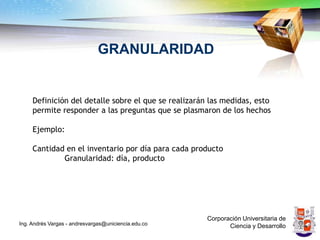GRANULARIDAD


     Definición del detalle sobre el que se realizarán las medidas, esto
     permite responder a las preguntas que se plasmaron de los hechos

     Ejemplo:

     Cantidad en el inventario por día para cada producto
             Granularidad: día, producto




                                                      Corporación Universitaria de
Ing. Andrés Vargas - andresvargas@uniciencia.edu.co          Ciencia y Desarrollo
 