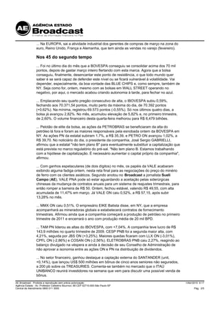 ... Na EUROPA, sai a atividade industrial dos gerentes de compras de março na zona do
                 euro, Reino Unido, França e Alemanha, que tem ainda as vendas no varejo (fevereiro).

                 Nos 45 do segundo tempo
                 ... Foi no último dia do mês que a BOVESPA conseguiu se consolidar acima dos 70 mil
                 pontos, depois de gastar março inteiro flertando com esta marca. Agora que a bolsa
                 conseguiu, finalmente, desencantar este ponto de resistência, o que todo mundo quer
                 saber é se será capaz de defender este nível ou se ficará vulnerável à volatilidade. Vai
                 depender, especialmente, da boa vontade das BLUE CHIPS e, como sempre, também de
                 NY. Seja como for, ontem, mesmo com as bolsas em WALL STREET operando no
                 negativo, por aqui, o mercado acabou criando autonomia à tarde, para fechar no azul.

                 ... Emplacando seu quarto pregão consecutivo de alta, o IBOVESPA subiu 0,59%,
                 fechando aos 70.371,54 pontos, muito perto da máxima do dia, de 70.392 pontos
                 (+0,62%). Na mínima, registrou 69.573 pontos (-0,55%). Só nos últimos quatro dias, a
                 bolsa já avançou 2,82%. No mês, acumulou elevação de 5,82% e, no primeiro trimestre,
                 de 2,60%. O volume financeiro desta quarta-feira melhorou para R$ 6,479 bilhões.

                 ... Pelotão de elite da bolsa, as ações da PETROBRAS se beneficiaram da alta do
                 petróleo lá fora e foram as maiores responsáveis pela esnobada ontem da BOVESPA em
                 NY. As ações PN da estatal subiram 1,7%, a R$ 35,39, e PETRO ON avançou 1,02%, a
                 R$ 39,70. No noticiário do dia, o presidente da companhia, José Sergio GABRIELLI,
                 afirmou que a estatal "não tem plano B" para eventualmente substituir a capitalização que
                 está prevista no marco regulatório do pré-sal. "Não tem plano B. Estamos trabalhando
                 com a hipótese de capitalização. É necessário aumentar o capital próprio da companhia",
                 afirmou.

                 ... Com ganhos espetaculares (de dois dígitos) no mês, os papéis da VALE acabaram
                 exibindo alguma fadiga ontem, nesta reta final para as negociações do preço do minério
                 de ferro com os clientes asiáticos. Segundo anotou no Broadcast a jornalista Sueli
                 Campo (AE), VALE PNA pode só estar aguardando a aceitação pelas siderúrgicas
                 chinesas da mudança de contratos anuais para um sistema de reajustes trimestrais, para
                 então romper a barreira de R$ 50. Ontem, fechou estável, valendo R$ 49,55, com alta
                 acumulada de 11,47% em março. Já VALE ON caiu 0,52%, a R$ 57,15, após subir
                 13,28% no mês.

                 ... MMX ON caiu 0,51%. O empresário EIKE Batista disse, em NY, que a empresa
                 acompanhará as mineradoras globais e estabelecerá contratos de fornecimento
                 trimestrais. Afirmou ainda que a companhia começará a produção de petróleo no primeiro
                 trimestre de 2011 e encerrará o ano com produção média de 20 mil BPD.

                 ... TAM PN liderou as altas do IBOVESPA, com +7,04%. A companhia teve lucro de R$
                 143,9 milhões no quarto trimestre de 2009. CESP PNB foi a segunda maior alta, com
                 4,21%, seguida por JBS ON (+3,25%). Maiores quedas ficaram com LLX ON (-3,01%),
                 CPFL ON (-2,86%) e COSAN ON (-2,56%). ELETROBRAS PNB caiu 2,27%, reagindo ao
                 balanço divulgado na véspera e ainda à decisão de seu Conselho de Administração de
                 não aprovar a isonomia entre as ações ON e PN na distribuição de dividendos.

                 ... No setor financeiro, ganhou destaque a captação externa do SANTANDER (unit,
                 +0,14%), que lançou US$ 500 milhões em bônus de cinco anos seniores não segurados,
                 a 200 pb sobre os TREASURIES. Comenta-se também no mercado que o ITAÚ
                 UNIBANCO reunirá investidores na semana que vem para discutir uma possível venda de
                 bônus.

AE Broadcast - Proibida a reprodução sem prévia autorização                                                  1/Abr/2010 9:17
Agência Estado - Av. Professor Celestino Bourroul, 68 CEP 02710-000-São Paulo-SP
Central de Atendimento 0800 011 3000                                                                               Pág. 2/5
 