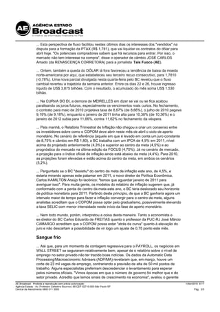 ... Esta perspectiva de fluxo facilitou nestes últimos dias os interesses dos "vendidos" na
                 disputa para a formação da PTAX (R$ 1,781), que vai liquidar os contratos do dólar para
                 abril hoje. "Os potenciais compradores sabem que há recursos para entrar. Por isso, o
                 mercado não tem interesse na compra", disse o operador de câmbio JOSÉ CARLOS
                 Amado (da RENASCENÇA CORRETORA) para a jornalista Taís Fuoco (AE).

                 ... Ontem, também a queda do DÓLAR lá fora favoreceu a tendência de baixa da moeda
                 norte-americana por aqui, que estabeleceu seu terceiro recuo consecutivo, para 1,7810
                 (-0,78%). Uma nova parcial divulgada nesta quarta-feira pelo BC revelou que o fluxo
                 cambial reverteu a trajetória da semana anterior. Entre os dias 22 e 26, houve ingresso
                 líquido de US$ 3,875 bilhões. Com o resultado, o acumulado do mês soma US$ 1,530
                 bilhão.

                 ... Na CURVA DO DI, a demora de MEIRELLES em dizer se vai ou se fica acabou
                 paralisando os juros futuros, especialmente os vencimentos mais curtos. No fechamento,
                 o contrato para maio de 2010 projetava taxa de 8,67% (de 8,66%), o julho de 2010 pagava
                 9,19% (de 9,18%), enquanto o janeiro de 2011 tinha alta para 10,38% (de 10,36%) e o
                 janeiro de 2012 subia para 11,66%, contra 11,62% no fechamento da véspera.

                 ... Pela manhã, o Relatório Trimestral de Inflação não chegou a criar um consenso entre
                 os investidores sobre como o COPOM deve abrir neste mês de abril o ciclo de aperto
                 monetário. No cenário de referência (aquele em que é levado em conta um juro constante
                 de 8,75% e câmbio em R$ 1,80), o BC trabalha com um IPCA de 4,9% em 2011, nível
                 acima do projetado anteriormente (4,3%) e superior ao centro da meta (4,5%) e ao
                 prognóstico do mercado na última edição da FOCUS (4,70%). Já no cenário de mercado,
                 a projeção para o índice oficial de inflação ainda está abaixo da meta (4,4%). Para 2010,
                 as projeções foram elevadas e estão acima do centro da meta, em ambos os cenários
                 (5,2%).

                 ... Perguntado se o BC "desistiu" do centro da meta de inflação este ano, de 4,5%, e
                 estaria mirando apenas este patamar em 2011, o novo diretor de Política Econômica,
                 Carlos HAMILTON Araújo foi lacônico: "temos que aguardar janeiro de 2011 para
                 averiguar isso". Para muita gente, os modelos do relatório de inflação sugerem que, já
                 conformado com a perda do centro da meta este ano, o BC teria deslocado seu horizonte
                 de política monetária para 2011. Partindo deste princípio, de que o BC ganharia agora um
                 intervalo maior de tempo para fazer a inflação convergir para o centro da meta, alguns
                 analistas acreditam que o COPOM possa optar pelo gradualismo, possivelmente elevando
                 a taxa SELIC com menor intensidade neste início da fase de aperto monetário.

                 ... Nem todo mundo, porém, interpretou a coisa desta maneira. Tanto o economista e
                 ex-diretor do BC Carlos Eduardo de FREITAS quanto o professor da PUC-RJ José Márcio
                 CAMARGO acreditam que o COPOM possa estar "atrás da curva" quanto à elevação do
                 juro e não descartam a possibilidade de vir logo um ajuste de 0,75 ponto este mês.

                 Sangue frio
                 ... Até que, para um momento de contagem regressiva para o PAYROLL, os negócios em
                 WALL STREET se seguraram relativamente bem, apesar de o relatório sobre o nível de
                 emprego no setor privado não ter trazido boas notícias. Os dados da Automatic Data
                 Processing/Macroeconomic Advisers (ADP/MA) revelaram que, em março, houve um
                 corte de 23 mil vagas de emprego, contrariando a previsão de alta de 50 mil postos de
                 trabalho. Alguns especialistas preferiram descredenciar o levantamento para esperar
                 pelos números oficiais. "Vimos épocas em que o número do governo foi melhor que o do
                 setor privado. Acredito que temos sinais de crescimento na economia", avaliou o gerente
AE Broadcast - Proibida a reprodução sem prévia autorização                                                    1/Abr/2010 9:17
Agência Estado - Av. Professor Celestino Bourroul, 68 CEP 02710-000-São Paulo-SP
Central de Atendimento 0800 011 3000                                                                                 Pág. 3/5
 