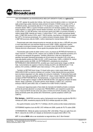 John SCHONBERG (da RIVERSOURCE MID-CAP GROWTH FUND) na agência DJ.

                 ... Em NY, apesar da queda dos índices, não houve sinal de pânico ontem e o mercado de
                 ação ainda brigou pelas máximas neste primeiro trimestre. O DOW Jones caiu 0,47%, a
                 10.856,63 pontos, acumulando alta de 4,11% de janeiro a março. Foi o melhor primeiro
                 trimestre desde 1999 e o quarto trimestre consecutivo em território positivo. Em março, o
                 índice registrou o maior ganho mensal desde novembro, de 5,15%. O NASDAQ perdeu
                 0,53% ontem, a 2.397,96 pontos, mas acumulou ganho de 5,68% no primeiro trimestre, o
                 melhor desde 2006. Apenas em março, o índice subiu 7,14% - melhor porcentual desde
                 julho. O S&P-500 recuou 0,33%, para 1.169,43 pontos, mas fechou o trimestre com ganho
                 de 4,87%. Em termos porcentuais, foi o melhor primeiro trimestre desde 1998. Em março,
                 o S&P 500 acumulou alta de 5,88%, melhor desempenho mensal desde julho.

                 ... Pressionado pelo dado decepcionante do mercado de mão de obra, o DÓLAR caiu para
                 o nível mais baixo em uma semana frente ao euro (US$ 1,3509), reduzindo o ganho
                 acumulado no primeiro trimestre para 6%. Já contra o iene (93,46/US$), levou a melhor.
                 Fatores técnicos influenciaram. Houve ajuste de posições típico de fim de trimestre.

                 ... Favorecidos pela queda do dólar contra o euro, os preços do PETRÓLEO fecharam no
                 maior nível em 17 meses em NY, mesmo com os dados do DOE mostrando aumento (313
                 mil barris) nos estoques de gasolina. Também influenciou o fato de a demanda por
                 petróleo nas quatro semanas terminadas em 26 de março ter crescido 2,9% e ter sido a
                 mais alta desde outubro de 2008. Em NY, o WTI (maio) subiu 1,69%, a US$ 83,76, melhor
                 preço desde outubro de 2008. Jim RITTERBUSCH, presidente da consultoria
                 RITTERBUSCH AND ASSOCIATES, acredita que o barril pode tentar chegar a US$ 84
                 hoje, numa tentativa de superar a máxima intraday de 2010, de US$ 83,95 (em 11 de
                 janeiro). Em Londres, o BRENT para maio avançou 1,74%, para US$ 82,70.

                 ... Também os METAIS foram longe. O níquel subiu para o maior preço desde maio de
                 2008 (US$ 25.085 na máxima intraday) em Londres. Fortes fatores técnicos permitiram
                 que os preços seguissem em alta, apesar do consumo moderado. "A demanda física está
                 razoável, mas nada para justificar os US$ 25 mil", disse o trader Gordon BUCHANAN (da
                 corretora STRATTON METALS). No fechamento, o níquel subia US$ 645, para US$
                 24.995. A meta agora é chegar a US$ 26.300/US$ 26.400, com alguma correção de baixa
                 depois, disse o operador. O chumbo ganhou doze dólares, a US$ 2.147, o alumínio
                 avançou US$ 29, para US$ 2.322, e o estanho foi a US$ 18.425 (+US$ 60).

                 ... A busca por segurança após o fraco dado do mercado de trabalho privado e compras
                 de final de período elevaram os preços dos TREASURIES, com respectiva queda dos
                 juros. A taxa da NOTE de dez anos caiu para a mínima de 3,812% durante o dia, embora
                 tenha recobrado parte das perdas até o fechamento, quando projetava 3,830% (de
                 3,867%).

                 Em tempo... MARFRIG anunciou após o fechamento lucro líquido recorde de R$ 679,1
                 milhões em 2009, revertendo prejuízo de R$ 35,5 milhões apurado em 2008...

                 ... No quarto trimestre, lucrou R$ 111,7 milhões (-44,3% contra os três meses anteriores).

                 COTEMINAS registrou lucro de R$ 3,167 milhões em 2009, queda de 76,7% sobre 2008.

                 HYPERMARCAS. Oferta de ações movimentou R$ 1,232 bilhão. Preço por ação ficou em
                 R$ 21, desconto de 3,45% em relação ao fechamento do papel ontem (R$ 21,75).

                 ATT. A coluna BDM volta a ser atualizada na segunda-feira, dia 5. Bom feriado!

AE Broadcast - Proibida a reprodução sem prévia autorização                                                   1/Abr/2010 9:17
Agência Estado - Av. Professor Celestino Bourroul, 68 CEP 02710-000-São Paulo-SP
Central de Atendimento 0800 011 3000                                                                                Pág. 4/5
 