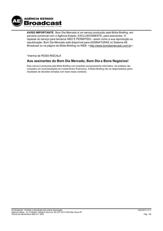 AVISO IMPORTANTE. Bom Dia Mercado é um serviço produzido pela Mídia Briefing, em
                 parceria comercial com a Agência Estado, EXCLUSIVAMENTE, para assinantes. O
                 repasse do serviço para terceiros NÃO É PERMITIDO - assim como a sua reprodução ou
                 republicação. Bom Dia Mercado está disponível para ASSINATURAS no Sistema AE
                 Broadcast ou na página da Mídia Briefing na WEB: < http://www.bomdiamercado.com.br>.


                 *interina de ROSA RISCALA
                 Aos assinantes do Bom Dia Mercado, Bom Dia e Bons Negócios!
                 Esta coluna é produzida pela Mídia Briefing com propósito exclusivamente informativo. As análises não
                 consistem em recomendações de investimentos financeiros. A Mídia Briefing não se responsabiliza pelos
                 resultados de decisões tomadas com base nesse conteúdo.




AE Broadcast - Proibida a reprodução sem prévia autorização                                                              1/Abr/2010 9:17
Agência Estado - Av. Professor Celestino Bourroul, 68 CEP 02710-000-São Paulo-SP
Central de Atendimento 0800 011 3000                                                                                           Pág. 5/5
 