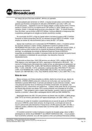 em março (do juro) fica mais evidente", afirmou um operador.

                 ... Desencadeado pelo terremoto no CHILE, o impulso tomado pelas commodities lá fora
                 garantiu que fevereiro começasse em alta para a BOVESPA, que subiu 1,09%, aos
                 67.227,93 pontos.... Operando no azul em tempo integral, a bolsa oscilou entre a mínima
                 de 66.511 pontos (+0,01%) e a máxima de 67.397 pontos (+1,34%). Desde que o ano
                 começou, porém, o mercado ainda acumula uma queda de 1,98%... O volume financeiro
                 fraco de ontem, que se limitou a R$ 5,072 bilhões, continua refletindo a insegurança dos
                 investidores estrangeiros em relação ao cenário econômico mundial.

                 ... No acumulado de 2010, a fuga do capital externo da bolsa já supera a R$ 3,2 bilhões.
                 Somente na última quinta-feira (dia 25), as retiradas somaram R$ 611,8 milhões - o que
                 ampliou as saídas do mês de fevereiro para a marca de R$ 1,107 bilhão.

                 ... Apesar das incertezas com a subscrição de PETROBRAS, ontem, o investidor parece
                 ter resolvido antecipar o melhor cenário, desafiando a queda do petróleo lá fora.
                 PETROBRAS PN subiu 0,92%, para R$ 34,93, enquanto os papéis ON subiram 0,90%. A
                 estatal confirmou pela manhã que um incêndio de pequenas proporções ocorrido no
                 domingo, na subestação de energia da Refinaria Duque de Caxias (a REDUC),
                 suspendeu as atividades da unidade. A empresa ainda não tem previsão de quanto levará
                 para restabelecer a totalidade de sua produção, mas descartou riscos de
                 desabastecimento.

                 ... Ainda entre as blue chips, VALE ON terminou em alta de 1,03%, cotada a R$ 50,97, e
                 PNA registrou uma valorização de 0,45%, negociada no fechamento a R$ 44,65.... De
                 carona no fortalecimento dos preços dos metais lá fora, as siderúrgicas se destacaram na
                 ponta de alta: GERDAU PN, +2,68%; METALÚRGICA GERDAU PN, +2,53%; USIMINAS
                 PNA, +1,33%; CSN ON, +1,61%. Liderando o ranking das altas, PDG REALTY ON subiu
                 3,90%; ELETROBRÁS ON, +3,85%; REDECARD ON (+3,76%). As maiores quedas
                 ficaram com TIM PAR ON (-1,5%), TELE NORTE LESTE PNA (-1,2%) e BRT PN (-1,1%).

                 Bola de neve
                 ... Março começou com fortes emoções no câmbio, diante dos sinais de que, depois da
                 GRÉCIA, o REINO UNIDO possa ser a bola da vez na Europa, com sua economia
                 debilitada e grande déficit fiscal. O período pré-eleitoral no país estimula a tensão... Após
                 uma pesquisa apontar recuo na liderança do Partido Conservador, de oposição, nas
                 eleições de junho, a libra entrou em queda livre... O Reino Unido pode não ter um governo
                 de maioria pela primeira vez desde 1974 e ainda enfrentar uma recessão em W (duplo
                 mergulho).... "Isso obrigaria o país a injetar mais liquidez, quando o resto do mundo está
                 fazendo o contrário", disse à DJ o estrategista Ashraf LAIDI (da CMC MARKETS).

                 ... Negociada abaixo de US$ 1,50 pela primeira vez desde maio de 2009, a LIBRA atingiu
                 US$ 1,4772 na mínima, para fechar com ligeira recuperação, em US$ 1,4983 (-1,7%).

                 .. Continuou no radar do investidor a possibilidade de um pacote de ajuda de 30 bilhões
                 de euros à GRÉCIA, ainda nesta semana. Ao longo do dia, a animação em torno do
                 socorro patrocinado pela Alemanha e França levou o EURO acima de US$ 1,36. Mas, o
                 ceticismo acabou voltando e fez a moeda bater na mínima (US$ 1,3458), para fechar a
                 US$ 1,3559.

                 ... O investidor ainda tem muitas incertezas a respeito da situação grega, disse na DJ o
                 estrategista de câmbio Stuart BENNETT (do CREDIT AGRICOLE CIB).... O euro poderá
                 ficar novamente vulnerável, se a UE não superar a crise com políticas financeiras sólidas,

AE Broadcast - Proibida a reprodução sem prévia autorização                                                      2/Mar/2010 8:58
Agência Estado - Av. Professor Celestino Bourroul, 68 CEP 02710-000-São Paulo-SP
Central de Atendimento 0800 011 3000                                                                                    Pág. 3/5
 