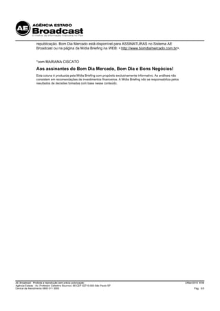republicação. Bom Dia Mercado está disponível para ASSINATURAS no Sistema AE
                 Broadcast ou na página da Mídia Briefing na WEB: < http://www.bomdiamercado.com.br>.


                 *com MARIANA CISCATO
                 Aos assinantes do Bom Dia Mercado, Bom Dia e Bons Negócios!
                 Esta coluna é produzida pela Mídia Briefing com propósito exclusivamente informativo. As análises não
                 consistem em recomendações de investimentos financeiros. A Mídia Briefing não se responsabiliza pelos
                 resultados de decisões tomadas com base nesse conteúdo.




AE Broadcast - Proibida a reprodução sem prévia autorização                                                              2/Mar/2010 8:58
Agência Estado - Av. Professor Celestino Bourroul, 68 CEP 02710-000-São Paulo-SP
Central de Atendimento 0800 011 3000                                                                                            Pág. 5/5
 