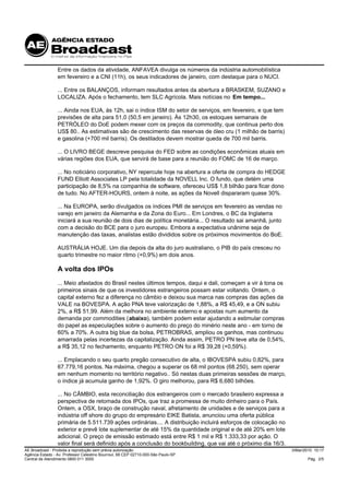 Entre os dados da atividade, ANFAVEA divulga os números da indústria automobilística
                 em fevereiro e a CNI (11h), os seus indicadores de janeiro, com destaque para o NUCI.

                 ... Entre os BALANÇOS, informam resultados antes da abertura a BRASKEM, SUZANO e
                 LOCALIZA. Após o fechamento, tem SLC Agrícola. Mais notícias no Em tempo...

                 ... Ainda nos EUA, às 12h, sai o índice ISM do setor de serviços, em fevereiro, e que tem
                 previsões de alta para 51,0 (50,5 em janeiro). Às 12h30, os estoques semanais de
                 PETRÓLEO do DoE podem mexer com os preços da commodity, que continua perto dos
                 US$ 80.. As estimativas são de crescimento das reservas de óleo cru (1 milhão de barris)
                 e gasolina (+700 mil barris). Os destilados devem mostrar queda de 700 mil barris.

                 ... O LIVRO BEGE descreve pesquisa do FED sobre as condições econômicas atuais em
                 várias regiões dos EUA, que servirá de base para a reunião do FOMC de 16 de março.

                 ... No noticiário corporativo, NY repercute hoje na abertura a oferta de compra do HEDGE
                 FUND Elliott Associates LP pela totalidade da NOVELL Inc. O fundo, que detém uma
                 participação de 8,5% na companhia de software, ofereceu US$ 1,8 bilhão para ficar dono
                 de tudo. No AFTER-HOURS, ontem à noite, as ações da Novell dispararam quase 30%.

                 ... Na EUROPA, serão divulgados os índices PMI de serviços em fevereiro as vendas no
                 varejo em janeiro da Alemanha e da Zona do Euro... Em Londres, o BC da Inglaterra
                 iniciará a sua reunião de dois dias de política monetária... O resultado sai amanhã, junto
                 com a decisão do BCE para o juro europeu. Embora a expectativa unânime seja de
                 manutenção das taxas, analistas estão divididos sobre os próximos movimentos do BoE.

                 AUSTRÁLIA HOJE. Um dia depois da alta do juro australiano, o PIB do país cresceu no
                 quarto trimestre no maior ritmo (+0,9%) em dois anos.

                 A volta dos IPOs
                 ... Meio afastados do Brasil nestes últimos tempos, daqui e dali, começam a vir à tona os
                 primeiros sinais de que os investidores estrangeiros possam estar voltando. Ontem, o
                 capital externo fez a diferença no câmbio e deixou sua marca nas compras das ações da
                 VALE na BOVESPA. A ação PNA teve valorização de 1,88%, a R$ 45,49, e a ON subiu
                 2%, a R$ 51,99. Além da melhora no ambiente externo e apostas num aumento da
                 demanda por commodities (abaixo), também podem estar ajudando a estimular compras
                 do papel as especulações sobre o aumento do preço do minério neste ano - em torno de
                 60% a 70%. A outra big blue da bolsa, PETROBRAS, ampliou os ganhos, mas continuou
                 amarrada pelas incertezas da capitalização. Ainda assim, PETRO PN teve alta de 0,54%,
                 a R$ 35,12 no fechamento, enquanto PETRO ON foi a R$ 39,28 (+0,59%).

                 ... Emplacando o seu quarto pregão consecutivo de alta, o IBOVESPA subiu 0,82%, para
                 67.779,16 pontos. Na máxima, chegou a superar os 68 mil pontos (68.250), sem operar
                 em nenhum momento no território negativo.. Só nestas duas primeiras sessões de março,
                 o índice já acumula ganho de 1,92%. O giro melhorou, para R$ 6,680 bilhões.

                 ... No CÂMBIO, esta reconciliação dos estrangeiros com o mercado brasileiro expressa a
                 perspectiva de retomada dos IPOs, que traz a promessa de muito dinheiro para o País.
                 Ontem, a OSX, braço de construção naval, afretamento de unidades e de serviços para a
                 indústria off shore do grupo do empresário EIKE Batista, anunciou uma oferta pública
                 primária de 5.511.739 ações ordinárias.... A distribuição incluirá esforços de colocação no
                 exterior e prevê lote suplementar de até 15% da quantidade original e de até 20% em lote
                 adicional. O preço de emissão estimado está entre R$ 1 mil e R$ 1.333,33 por ação. O
                 valor final será definido após a conclusão do bookbuilding, que vai até o próximo dia 16/3.
AE Broadcast - Proibida a reprodução sem prévia autorização                                                    3/Mar/2010 10:17
Agência Estado - Av. Professor Celestino Bourroul, 68 CEP 02710-000-São Paulo-SP
Central de Atendimento 0800 011 3000                                                                                   Pág. 2/5
 