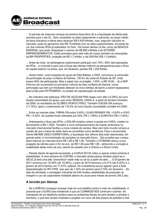 ... O período de reservas começa na próxima terça-feira (9) e a liquidação da oferta está
                 prevista para o dia 23.. Sem considerar os lotes suplementar e adicional, ao preço médio
                 da faixa indicativa a oferta deve alcançar R$ 6,430 bilhões, mas, segundo cálculos no
                 mercado, pode se aproximar dos R$ 10 bilhões com os lotes suplementares, tornando-se
                 um dos maiores IPOs já realizados no País.. Há outras ofertas na fila, como da RENOVA
                 ENERGIA, que pode ultrapassar o volume de R$ 860 milhões e da WTORRE
                 EMPREENDIMENTOS. Estão previstas para este mês de março também as colocações
                 da BR PROPERTIES, projeção de R$ 1,7 bilhão, e da GAFISA (R$ 1,3 bilhão).

                 ... Antes da crise, os estrangeiros costumavam participar com 70% / 80% das operações
                 de IPOs... e a torcida é para que a força das ofertas melhore as perspectivas para o fluxo
                 do capital externo na bolsa, que, em fevereiro, perdeu R$ 1,254 bilhão.

                 ... Ainda ontem, outra empresa do grupo de Eike Batista, a OGX, comunicou a conclusão
                 da perfuração de poço na Bacia de Santos, 130 km da costa do Estado de SP, onde
                 possui 65% de participação. Mas o papel caiu no pregão, 1,65%, a R$ 16,05... Já a ANP
                 informou ter encontrado os primeiros indícios de óleo na Bacia de Santos, numa
                 perfuração que tem por finalidade detectar os cinco bilhões de barris a serem repassados
                 pela União pela PETROBRAS, no projeto de capitalização da estatal.

                 ... No noticiário dos balanços, PÃO DE AÇÚCAR PNA reagiu com alta (+2,28%) ao lucro
                 líquido consolidado do grupo, que inclui SENDAS, ASSAI e, a partir do terceiro trimestre
                 de 2009, os resultados da GLOBEX (PONTO FRIO). Também ITAÚSA ON avançou
                 (+1,75%), após o crescimento de 116,2% do lucro líquido consolidado contábil em 2009.

                 ... Entre as maiores altas, FIBRIA ON subiu 5,40%; LOJAS RENNER ON, +3,83% e VIVO
                 PN, +3,52%. As quedas foram lideradas por GOL PN (-1,98%) e DURATEX ON (-1,93%).

                 ... Antecipando o fluxo dos IPOs, o DÓLAR ampliou ontem a queda em 0,89%, cotado no
                 fechamento a R$ 1,7820. Também o novo enfraquecimento da moeda americana no
                 mercado internacional facilitou a nova rodada de vendas. Mas nem todo mundo compra a
                 versão de que a baixa do dólar deve se consolidar como tendência. Para o economista
                 Sidnei NEHME (NGO CORRETORA), a liquidação dos últimos dias está relacionada, em
                 grande parte, à movimentação de posições no mercado futuro... Ele acredita que o preço
                 deve retornar ao intervalo entre R$ 1,80 a R$ 1,85. Também o CITIBANK elevou a sua
                 projeção de câmbio para o fim do ano, de R$ 1,80 para R$ 1,85 - atribuindo a correção à
                 volatilidade deste início de ano, diante da cautela com a Grécia e o Reino Unido.

                 ... Parada diante da agenda esvaziada, a CURVA DO DI voltou a operar ontem próxima à
                 estabilidade. A uma semana do COPOM, o mercado ainda parece dividido sobre se a
                 SELIC já terá uma alta "preventiva" neste mês ou se só a partir de abril..... O DI janeiro de
                 2011 encerrou em 10,44% (de 10,46%), o julho de 2010 terminou a 9,31% (de 9,32%) e o
                 janeiro de 2012 fechou em 11,57%, estável. Os investidores pouco ligaram para a forte
                 desaceleração do IPC-FIPE, que saiu de 1,34% em janeiro para 0,74% em fevereiro... Do
                 lado da atividade, a sondagem industrial da CNI revelou estabilidade da produção na
                 margem e uso da capacidade instalada abaixo do usual para meses de janeiro (48,3 pts).

                 A torcida por Atenas
                 ... Se a GRÉCIA conseguir avançar hoje em sua batalha contra a crise de credibilidade, é
                 possível que o EURO saia fortalecido e que as COMMODITIES continuem subindo. As
                 indicações de um desfecho positivo para os problemas fiscais do país tendem a ampliar o
                 otimismo, o que tem levado analistas a projetar um novo rali dos preços do petróleo e dos

AE Broadcast - Proibida a reprodução sem prévia autorização                                                      3/Mar/2010 10:17
Agência Estado - Av. Professor Celestino Bourroul, 68 CEP 02710-000-São Paulo-SP
Central de Atendimento 0800 011 3000                                                                                     Pág. 3/5
 