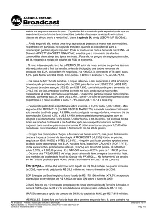 metais na segunda metade do ano.. "O petróleo foi sustentado pela expectativa de que os
                 investimentos nos futuros de commodities poderão ultrapassar a alocação em outras
                 classes de ativos, como a renda fixa", disse à agência DJ Andy LEBOW (MF GLOBAL).

                 ... Ainda segundo ele, "existe uma força que guia as pessoas a investir nas commodities,
                 no petróleo em particular, no segundo trimestre, quando as expectativas para a
                 recuperação ganham algum impulso". Pode ter muito a ver com a demanda da CHINA. Já
                 Shawn HACKETT (HACKETT FINANCIAL) acredita que o movimento de alta das
                 commodities deve atingir seu ápice em maio... Para ele, os preços têm espaço para subir,
                 até lá, reagindo à injeção de dólares do FED na economia.

                 .. O novo interesse pelo risco fez o PETRÓLEO subir de novo, embora os ganhos tenham
                 sido reduzidos até o final da sessão, antes da divulgação dos dados semanais de
                 estoques nos EUA, que podem vir negativos.. Na NYMEX, o contrato do WTI (abril) subiu
                 1,3%, para fechar em US$ 79,68. Em Londres, o BRENT avançou 1,7%, a US$ 78,18.

                 ... Na bolsa de METAIS de Londres, o níquel estendeu o rali, superando a US$ 22 mil por
                 tonelada pela primeira vez desde julho de 2008, para fechar em US$ 22.235 (+US$ 785).
                 O contrato de cobre avançou US$ 95, em US$ 7.490, com a leitura de que o terremoto no
                 CHILE vai, de fato, prejudicar a oferta do metal no país, ainda que a maioria das
                 mineradoras já tenha retomado sua produção... O alumínio ganhou impulso com compras
                 técnicas, ganhando US$ 24, para US$ 2.167... Em NY, o ouro de abril acompanhou a alta
                 do petróleo e o recuo do dólar e subiu 1,71%, para US$ 1.137,4 a onça-troy.

                 ... Favorecido pelas boas expectativas sobre a Grécia, o EURO subiu (US$ 1,3607). Mas,
                 segundo John MCCARTHY (do ING CAPITAL MARKETS), a moeda européia continuará
                 sob pressão da dívida grega. A LIBRA, muito castigada na segunda-feira, viveu um dia de
                 acomodação. Caiu só 0,2%, a US$ 1,4960, embora persistam preocupações com as
                 eleições e a economia no Reino Unido. O dólar fechou a 88,75 ienes... As estrelas do dia
                 foram as moedas do Canadá e da Austrália, após seus respectivos bancos centrais
                 traçarem bons cenários para suas economias. O dólar americano caiu para 1,0310 dólar
                 canadense, nível mais baixo desde o fechamento do dia 20 de janeiro.

                 ... O vigor das commodities chegou a favorecer as bolsas em NY, mas, já no fechamento,
                 pesou a fraqueza do setor de tecnologia. A MICROSOFT (-1,93%) liderou as perdas,
                 seguida por IBM (-0,89%) e INTEL (-0,81%)... Ninguém quis fazer grandes apostas antes
                 do dado sobre desemprego nos EUA, na sexta-feira, disse Kim CAUGHEY (FORT PITT).
                 DOW Jones fechou praticamente estável (+0,02%), em 10.405,98 pontos. O NASDAQ
                 subiu 0,32%, a 2.280,79 pontos.. E o S&P-500 avançou 0,23%, para os 1.118,31 pontos.
                 ... Os juros dos TREASURIES de longo prazo caíram de leve, à espera do anúncio, hoje,
                 das medidas de austeridade fiscal da Grécia e do PAYROLL... No fechamento da sessão
                 em NY, a taxa projetada pela NOTE de dez anos estava em 3,607% (de 3,606%).

                 Em tempo... LOCALIZA informou lucro líquido de R$ 38,4 milhões no quarto trimestre
                 de 2009, revertendo prejuízo de R$ 29,8 milhões no mesmo trimestre de 2008.

                 EDP Energias do Brasil registrou lucro líquido de R$ 175,156 milhões (+74,5%) e aprovou
                 distribuição de dividendos de R$ 1,8692 por ação ON sobre o lucro de 2009.

                 CEMIG fará no dia 10/3 resgate antecipado de notas promissórias da Terceira Emissão, e
                 iniciará distribuição de R$ 2,7 bi em debêntures simples (valor unitário de R$ 10 mil).

                 MARISA exerceu a opção de compra de 99,9% do capital da MAX, por R$ 7,419 milhões.

                 MEIRELLES. Estará fora do País de hoje até a próxima segunda-feira, 8, para palestra na
AE Broadcast - Proibida a reprodução sem prévia autorização                                                 3/Mar/2010 10:17
Agência Estado - Av. Professor Celestino Bourroul, 68 CEP 02710-000-São Paulo-SP
Central de Atendimento 0800 011 3000                                                                                Pág. 4/5
 
