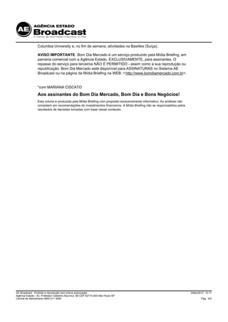 Columbia University e, no fim de semana, atividades na Basiléia (Suíça).

                 AVISO IMPORTANTE. Bom Dia Mercado é um serviço produzido pela Mídia Briefing, em
                 parceria comercial com a Agência Estado, EXCLUSIVAMENTE, para assinantes. O
                 repasse do serviço para terceiros NÃO É PERMITIDO - assim como a sua reprodução ou
                 republicação. Bom Dia Mercado está disponível para ASSINATURAS no Sistema AE
                 Broadcast ou na página da Mídia Briefing na WEB: < http://www.bomdiamercado.com.br>.


                 *com MARIANA CISCATO
                 Aos assinantes do Bom Dia Mercado, Bom Dia e Bons Negócios!
                 Esta coluna é produzida pela Mídia Briefing com propósito exclusivamente informativo. As análises não
                 consistem em recomendações de investimentos financeiros. A Mídia Briefing não se responsabiliza pelos
                 resultados de decisões tomadas com base nesse conteúdo.




AE Broadcast - Proibida a reprodução sem prévia autorização                                                              3/Mar/2010 10:17
Agência Estado - Av. Professor Celestino Bourroul, 68 CEP 02710-000-São Paulo-SP
Central de Atendimento 0800 011 3000                                                                                             Pág. 5/5
 