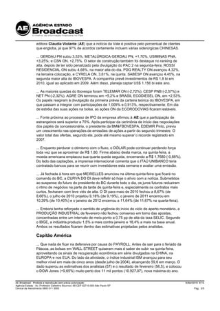 editora Claudia Violante (AE) que a notícia da Vale é positiva pelo porcentual de clientes
                 que engloba, já que 97% de acordos certamente incluem várias siderúrgicas CHINESAS.

                 ... GERDAU PN subiu 3,53%, METALÚRGICA GERDAU PN, +1,70%, USIMINAS PNA,
                 +3,25%; e CSN ON, +2,75%. O setor de construção também foi destaque no ranking de
                 alta, depois de ter sido penalizado pela divulgação do PAC 2 na segunda-feira. ROSSI
                 RESIDENCIAL ON subiu 4,68%, na maior alta do dia, PDG REALTY ON avançou 4,32%,
                 na terceira colocação, e CYRELA ON, 3,61%, na quinta. SABESP ON avançou 4,45%, na
                 segunda maior alta do IBOVESPA. A companhia prevê investimentos de R$ 1,8 bi em
                 2010, igual ao aplicado em 2009. Além disso, planeja captar US$ 1,156 bi este ano.

                 ... As maiores quedas do Ibovespa foram TELEMAR ON (-2,72%), CESP PNB (-2,57%) e
                 NET PN (-2,32%). AGRE ON terminou em +5,2% e BRASIL ECODIESEL ON, em +2,53%.
                 Os papéis reagiram à divulgação da primeira prévia da carteira teórica do IBOVESPA, em
                 que passam a integrar com participações de 1,009% e 0,913%, respectivamente. Em dia
                 de estréia das suas ações na bolsa, as ações ON da ECORODOVIAS ficaram estáveis.

                 ... Fonte próxima ao processo de IPO da empresa afirmou à AE que a participação de
                 estrangeiros será superior a 70%. Após participar da cerimônia de início das negociações
                 dos papéis da concessionária, o presidente da BM&FBOVESPA, EDEMIR Pinto, previu
                 um crescimento nas operações de emissões de ações a partir do segundo trimestre. O
                 valor total das ofertas, segundo ele, pode até mesmo superar o recorde registrado em
                 2007.

                 ... Enquanto perdurar o otimismo com o fluxo, o DÓLAR pode continuar perdendo força
                 toda vez que se aproximar de R$ 1,80. Firme abaixo desta marca, na quinta-feira, a
                 moeda americana emplacou sua quarta queda seguida, encerrando a R$ 1,7680 (-0,66%).
                 Do lado das captações, a imprensa internacional comenta que o ITAÚ UNIBANCO teria
                 contratado bancos para se reunir com investidores esta semana e avaliar uma emissão.

                 ... Já fechada à hora em que MEIRELLES anunciou na última quinta-feira que ficará no
                 comando do BC, a CURVA DO DI deve refletir só hoje o alívio com a notícia. Submetidos
                 ao suspense do futuro do presidente do BC durante todo o dia, os juros futuros reduziram
                 o ritmo de negócios na parte da tarde de quinta-feira e, especialmente os contratos mais
                 curtos, fecharam com leve viés de alta. O DI para maio de 2010 fechou a 8,67% (de
                 8,66%), o julho de 2010 projetou 9,18% (de 9,19%), o janeiro de 2011 encerrou em
                 10,39% (de 10,40%) e o janeiro de 2012 encerrou a 11,64% (de 11,67% na quarta-feira).

                 ... Embora tenha reforçado o sentido de urgência do início do ciclo de aperto monetário, a
                 PRODUÇÃO INDUSTRIAL de fevereiro não fechou consenso em torno das apostas,
                 concentradas entre um intervalo de meio ponto a 0,75 pp de alta da taxa SELIC. Segundo
                 o IBGE, a indústria produziu 1,5% a mais contra janeiro e 18,4% a mais na base anual.
                 Ambos os resultados ficaram dentro das estimativas projetadas pelos analistas.

                 Capitão América
                 ... Que nada de ficar na defensiva por causa do PAYROLL. Antes de sair para o feriado da
                 Páscoa, as bolsas em WALL STREET quiseram mais é saber de subir na quinta-feira,
                 aproveitando os sinais de recuperação econômica em série divulgados na CHINA, na
                 EUROPA e nos EUA. Do lado da atividade, o índice industrial ISM avançou para seu
                 melhor nível em mais de cinco anos (desde julho de 2004), alcançando 59,6 em março. O
                 dado superou as estimativas dos analistas (57) e o resultado de fevereiro (56,5), e colocou
                 o DOW Jones (+0,65%) muito perto dos 11 mil pontos (10.927,07), nova máxima do ano.


AE Broadcast - Proibida a reprodução sem prévia autorização                                                    5/Abr/2010 9:14
Agência Estado - Av. Professor Celestino Bourroul, 68 CEP 02710-000-São Paulo-SP
Central de Atendimento 0800 011 3000                                                                                 Pág. 3/5
 