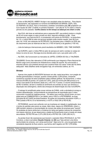 ... Entre os BALANÇOS, AMBEV divulga o seu resultado antes da abertura... Para depois
                 do fechamento, são esperados os números da ENERGIAS DO BRASIL (EDP), GOL,
                 ULTRAPAR e da VALE. Para a mineradora, analistas consultados pela AE projetaram um
                 lucro líquido de US$ 1,5 bilhão no primeiro trimestre -- com alta de 10,7% sobre o mesmo
                 período do ano passado. Confira abaixo no Em tempo os balanços de ontem à noite.

                 ... Nos EUA, são boas as estimativas para a pesquisa ADP, que poderá mostrar a criação
                 de 20 mil novas vagas no setor privado em abril, segundo analistas na DJ... Esse
                 levantamento, que sairá às 9h15, é considerado uma prévia do PAYROLL, na sexta-feira.
                 Às 11h, o índice ISM do setor de serviços também pode mostrar reação, para 56,0 em
                 abril. Às 11h30, tem estoques de PETRÓLEO. As previsões para o relatório do DOE são
                 de crescimento para as reservas de óleo cru (+700 mil barris) e de gasolina (+100 mil).

                 ... Lista de balanços internacionais prevê resultados da ABINBEV, CBS, TIME WARNER.

                 ... Na EUROPA, saem o índice PMI do setor de serviços em abril e vendas no varejo em
                 março na zona do euro. Noruega anuncia decisão para o juro, que pode subir a 2%.

                 ... Na ÁSIA, não funcionaram os mercados do JAPÃO, CORÉIA DO SUL e TAILÂNDIA.

                 TELEBRÁS. Enviou fato relevante à CVM confirmando que integrará o Plano Nacional de
                 Banda Larga como provedora de infraestrutura e redes de suporte. No comunicado a
                 empresa afirmou que prestará serviços aos usuários finais nos casos "onde não há oferta
                 adequada". Mais detalhes serão divulgados hoje, em entrevista coletiva, às 11h.

                 Arraso
                 ... Apenas dois papéis do IBOVESPA fecharam em alta, nesta terça-feira, num pregão de
                 vendas generalizadas e maciças, quando a bolsa perdeu 3.250 pontos, rompendo
                 sucessivos suportes de baixa projetados pelas análises gráficas. No fechamento, o índice
                 marcava 64.868,32 pontos, em queda de 3,35%, perto da mínima (64.588 pontos) e no
                 menor nível desde 9 de fevereiro deste ano, a 64.718,17 pontos. O volume extraordinário,
                 de R$ 10 bilhões, dá bem a medida do sentimento de aversão ao risco que dominou a
                 disposição dos estrangeiros, diante das ameaças de disseminação da crise na EUROPA.

                 ... O estrago foi amplificado pelas novas notícias da CHINA, onde a atividade já começa a
                 mostrar desaceleração, comprometendo as perspectivas de exportação para o maior
                 consumidor mundial de matérias-primas... Os dados (que você leu acima) foram um duro
                 golpe para as COMMODITIES e, por tabela, para a VALE e a PETROBRAS, as duas
                 principais BLUE CHIPS da bolsa brasileira. As ações da mineradora afundaram 4,85%, a
                 PNA (cotada a R$ 43,15 no fechamento), e 4,67% a VALE ON (a R$ 49,36).

                 ... PETROBRAS, que já vem sofrendo com as incertezas em relação à capitalização, teve
                 o tombo do petróleo para piorar as coisas. Além disso, depois do JPMORGAN, ontem o
                 UBS também rebaixou a recomendação de compra das ações da empresa para "neutral".
                 Os analistas do banco atribuíram a mudança do rating aos gastos maiores da companhia
                 com baixos retornos, já que desenvolve a cadeia de fornecimento local e investe em áreas
                 secundárias. PETRO PN caiu 3,37% (R$ 30,44) e PETRO ON, 3,36% (R$ 34,21).

                 ... As perdas foram tão expressivas que levaram o operador Décio PECEQUILO, da TOV
                 Corretora, a dizer à jornalista Claudia Violante (da AE) que "elas abriram uma ótima
                 oportunidade de compras, com várias pechinchas". Seja como for, uma recuperação mais
                 consistente depende do fluxo externo, que fechou abril negativo em R$ 1,078 bilhão.

AE Broadcast - Proibida a reprodução sem prévia autorização                                                  5/Mai/2010 9:32
Agência Estado - Av. Professor Celestino Bourroul, 68 CEP 02710-000-São Paulo-SP
Central de Atendimento 0800 011 3000                                                                               Pág. 2/5
 