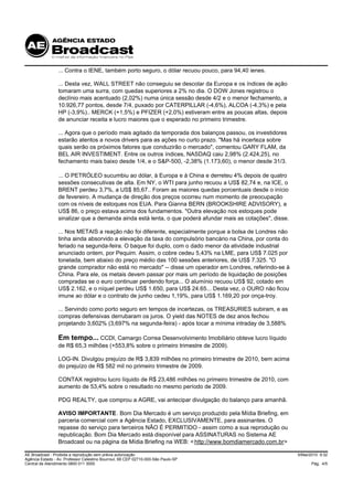 ... Contra o IENE, também porto seguro, o dólar recuou pouco, para 94,40 ienes.

                 ... Desta vez, WALL STREET não conseguiu se descolar da Europa e os índices de ação
                 tomaram uma surra, com quedas superiores a 2% no dia. O DOW Jones registrou o
                 declínio mais acentuado (2,02%) numa única sessão desde 4/2 e o menor fechamento, a
                 10.926,77 pontos, desde 7/4, puxado por CATERPILLAR (-4,6%), ALCOA (-4,3%) e pela
                 HP (-3,9%).. MERCK (+1,5%) e PFIZER (+2,0%) estiveram entre as poucas altas, depois
                 de anunciar receita e lucro maiores que o esperado no primeiro trimestre.

                 ... Agora que o período mais agitado da temporada dos balanços passou, os investidores
                 estarão atentos a novos drivers para as ações no curto prazo. "Mas há incerteza sobre
                 quais serão os próximos fatores que conduzirão o mercado", comentou GARY FLAM, da
                 BEL AIR INVESTIMENT. Entre os outros índices, NASDAQ caiu 2,98% (2.424,25), no
                 fechamento mais baixo desde 1/4, e o S&P-500, -2,38% (1.173,60), o menor desde 31/3.

                 ... O PETRÓLEO sucumbiu ao dólar, à Europa e à China e derreteu 4% depois de quatro
                 sessões consecutivas de alta. Em NY, o WTI para junho recuou a US$ 82,74 e, na ICE, o
                 BRENT perdeu 3,7%, a US$ 85,67.. Foram as maiores quedas porcentuais desde o início
                 de fevereiro. A mudança de direção dos preços ocorreu num momento de preocupação
                 com os níveis de estoques nos EUA. Para Gianna BERN (BROOKSHIRE ADVISORY), a
                 US$ 86, o preço estava acima dos fundamentos. "Outra elevação nos estoques pode
                 sinalizar que a demanda ainda está lenta, o que poderá afundar mais as cotações", disse.

                 ... Nos METAIS a reação não foi diferente, especialmente porque a bolsa de Londres não
                 tinha ainda absorvido a elevação da taxa do compulsório bancário na China, por conta do
                 feriado na segunda-feira. O baque foi duplo, com o dado menor da atividade industrial
                 anunciado ontem, por Pequim. Assim, o cobre cedeu 5,43% na LME, para US$ 7.025 por
                 tonelada, bem abaixo do preço médio das 100 sessões anteriores, de US$ 7.325. "O
                 grande comprador não está no mercado" -- disse um operador em Londres, referindo-se à
                 China. Para ele, os metais devem passar por mais um período de liquidação de posições
                 compradas se o euro continuar perdendo força... O alumínio recuou US$ 92, cotado em
                 US$ 2.162, e o níquel perdeu US$ 1.650, para US$ 24.65... Desta vez, o OURO não ficou
                 imune ao dólar e o contrato de junho cedeu 1,19%, para US$ 1.169,20 por onça-troy.

                 ... Servindo como porto seguro em tempos de incertezas, os TREASURIES subiram, e as
                 compras defensivas derrubaram os juros. O yield das NOTES de dez anos fechou
                 projetando 3,602% (3,697% na segunda-feira) - após tocar a mínima intraday de 3,588%

                 Em tempo... CCDI, Camargo Correa Desenvolvimento Imobiliário obteve lucro líquido
                 de R$ 65,3 milhões (+553,8% sobre o primeiro trimestre de 2009).

                 LOG-IN. Divulgou prejuízo de R$ 3,839 milhões no primeiro trimestre de 2010, bem acima
                 do prejuízo de R$ 582 mil no primeiro trimestre de 2009.

                 CONTAX registrou lucro líquido de R$ 23,486 milhões no primeiro trimestre de 2010, com
                 aumento de 53,4% sobre o resultado no mesmo período de 2009.

                 PDG REALTY, que comprou a AGRE, vai antecipar divulgação do balanço para amanhã.

                 AVISO IMPORTANTE. Bom Dia Mercado é um serviço produzido pela Mídia Briefing, em
                 parceria comercial com a Agência Estado, EXCLUSIVAMENTE, para assinantes. O
                 repasse do serviço para terceiros NÃO É PERMITIDO - assim como a sua reprodução ou
                 republicação. Bom Dia Mercado está disponível para ASSINATURAS no Sistema AE
                 Broadcast ou na página da Mídia Briefing na WEB: < http://www.bomdiamercado.com.br>

AE Broadcast - Proibida a reprodução sem prévia autorização                                                 5/Mai/2010 9:32
Agência Estado - Av. Professor Celestino Bourroul, 68 CEP 02710-000-São Paulo-SP
Central de Atendimento 0800 011 3000                                                                              Pág. 4/5
 