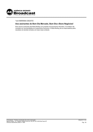 *com MARIANA CISCATO
                 Aos assinantes do Bom Dia Mercado, Bom Dia e Bons Negócios!
                 Esta coluna é produzida pela Mídia Briefing com propósito exclusivamente informativo. As análises não
                 consistem em recomendações de investimentos financeiros. A Mídia Briefing não se responsabiliza pelos
                 resultados de decisões tomadas com base nesse conteúdo.




AE Broadcast - Proibida a reprodução sem prévia autorização                                                              5/Mai/2010 9:32
Agência Estado - Av. Professor Celestino Bourroul, 68 CEP 02710-000-São Paulo-SP
Central de Atendimento 0800 011 3000                                                                                           Pág. 5/5
 