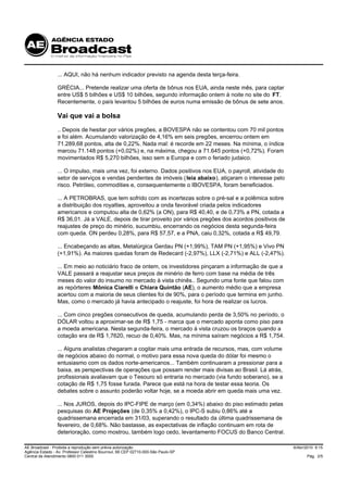 ... AQUI, não há nenhum indicador previsto na agenda desta terça-feira.

                 GRÉCIA... Pretende realizar uma oferta de bônus nos EUA, ainda neste mês, para captar
                 entre US$ 5 bilhões e US$ 10 bilhões, segundo informação ontem à noite no site do FT.
                 Recentemente, o país levantou 5 bilhões de euros numa emissão de bônus de sete anos.

                 Vai que vai a bolsa
                 .. Depois de hesitar por vários pregões, a BOVESPA não se contentou com 70 mil pontos
                 e foi além. Acumulando valorização de 4,16% em seis pregões, encerrou ontem em
                 71.289,68 pontos, alta de 0,22%. Nada mal: é recorde em 22 meses. Na mínima, o índice
                 marcou 71.148 pontos (+0,02%) e, na máxima, chegou a 71.645 pontos (+0,72%). Foram
                 movimentados R$ 5,270 bilhões, isso sem a Europa e com o feriado judaico.

                 ... O impulso, mais uma vez, foi externo. Dados positivos nos EUA, o payroll, atividade do
                 setor de serviços e vendas pendentes de imóveis ( leia abaixo), atiçaram o interesse pelo
                 risco. Petróleo, commodities e, consequentemente o IBOVESPA, foram beneficiados.

                 ... A PETROBRAS, que tem sofrido com as incertezas sobre o pré-sal e a polêmica sobre
                 a distribuição dos royalties, aproveitou a onda favorável criada pelos indicadores
                 americanos e computou alta de 0,62% (a ON), para R$ 40,40, e de 0,73% a PN, cotada a
                 R$ 36,01. Já a VALE, depois de tirar proveito por vários pregões dos acordos positivos de
                 reajustes de preço do minério, sucumbiu, encerrando os negócios desta segunda-feira
                 com queda. ON perdeu 0,28%, para R$ 57,57, e a PNA, caiu 0,32%, cotada a R$ 49,79.

                 ... Encabeçando as altas, Metalúrgica Gerdau PN (+1,99%), TAM PN (+1,95%) e Vivo PN
                 (+1,91%). As maiores quedas foram de Redecard (-2,97%), LLX (-2,71%) e ALL (-2,47%).

                 ... Em meio ao noticiário fraco de ontem, os investidores pinçaram a informação de que a
                 VALE passará a reajustar seus preços de minério de ferro com base na média de três
                 meses do valor do insumo no mercado à vista chinês.. Segundo uma fonte que falou com
                 as repórteres Mônica Ciarelli e Chiara Quintão (AE), o aumento médio que a empresa
                 acertou com a maioria de seus clientes foi de 90%, para o período que termina em junho.
                 Mas, como o mercado já havia antecipado o reajuste, foi hora de realizar os lucros.

                 ... Com cinco pregões consecutivos de queda, acumulando perda de 3,50% no período, o
                 DÓLAR voltou a aproximar-se de R$ 1,75 - marca que o mercado aponta como piso para
                 a moeda americana. Nesta segunda-feira, o mercado à vista cruzou os braços quando a
                 cotação era de R$ 1,7620, recuo de 0,40%. Mas, na mínima saíram negócios a R$ 1,754.

                 ... Alguns analistas chegaram a cogitar mais uma entrada de recursos, mas, com volume
                 de negócios abaixo do normal, o motivo para essa nova queda do dólar foi mesmo o
                 entusiasmo com os dados norte-americanos... Também continuaram a pressionar para a
                 baixa, as perspectivas de operações que possam render mais divisas ao Brasil. Lá atrás,
                 profissionais avaliavam que o Tesouro só entraria no mercado (via fundo soberano), se a
                 cotação de R$ 1,75 fosse furada. Parece que está na hora de testar essa teoria. Os
                 debates sobre o assunto poderão voltar hoje, se a moeda abrir em queda mais uma vez.

                 ... Nos JUROS, depois do IPC-FIPE de março (em 0,34%) abaixo do piso estimado pelas
                 pesquisas do AE Projeções (de 0,35% a 0,42%), o IPC-S subiu 0,86% até a
                 quadrissemana encerrada em 31/03, superando o resultado da última quadrissemana de
                 fevereiro, de 0,68%. Não bastasse, as expectativas de inflação continuam em rota de
                 deterioração, como mostrou, também logo cedo, levantamento FOCUS do Banco Central.

AE Broadcast - Proibida a reprodução sem prévia autorização                                                   6/Abr/2010 9:15
Agência Estado - Av. Professor Celestino Bourroul, 68 CEP 02710-000-São Paulo-SP
Central de Atendimento 0800 011 3000                                                                                Pág. 2/5
 