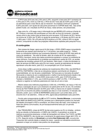 ... O IPCA para 2010 saiu de 5,16% para 5,18%, enquanto a taxa para 2011 aumentou de
                 4,70% para 4,74%. Entre os TOP five, o IPCA de 2011 teve alta de 4,65% para 4,70%. Já
                 as estimativas para a taxa SELIC não se mexeram. Os analistas continuam projetando
                 9,25% para abril, com ajuste de 0,50 ponto porcentual no COPOM deste mês.. Isso ainda
                 poderá mudar, se o resultado do IPCA de março, nesta semana, vier pressionado.

                 ... Seja como for, o DI reagiu mais à informação de que MEIRELLES continua à frente do
                 BC. Embora o mercado não precificasse um risco alto na troca do comando, a decisão
                 causou alívio e deu motivo para as taxas de juros recuarem. O DI janeiro de 2011 fechou
                 na mínima de 10,36% (de 10,38% no ajuste de quinta-feira), o DI janeiro de 2012 caiu de
                 11,66% para 11,63%. Só o DI julho de 2010 encerrou a 9,19%, contra 9,18% no ajuste
                 anterior, computando as altas nas projeções inflacionárias captadas pela pesquisa Focus.

                 A conta-gotas
                 ... Sem pressa de chegar, agora que já foi tão longe, o DOW JONES segue conquistando
                 lentamente seu espaço para alcançar os 11 mil pontos, que estão quase aí... Ontem,
                 foram os indicadores positivos que novamente deixaram o índice da NYSE mais perto da
                 marca de resistência... Na volta do feriado, além de a bolsa de NY ter repercutido o
                 PAYROLL favorável, outros dois dados econômicos ajudaram a compor um ambiente de
                 maior otimismo. Surpreendendo os analistas que esperavam queda de 0,5%, as vendas
                 pendentes de moradias subiram 8,2% em fevereiro. Além disso, o índice de atividade no
                 setor de serviços do ISM) subiu para 55,4 em março, quando as estimativas do mercado
                 apontavam uma alta menor, para 53,5, na comparação com 53 em fevereiro.

                 ... Como disse na DJ a gerente de carteiras de investimentos KELLI HILL (da ASHFIELD
                 CAPITAL PARTNERS), o fato de os indicadores estarem caminhando em direção à
                 sustentabilidade, em vez de para a estabilidade, "dá força para os mercados de ações".
                 Renovando a máxima do ano e estabelecendo o melhor nível de fechamento desde o dia
                 26 de setembro de 2008, o índice DOW Jones subiu 0,43%, para 10.973,55 pontos.
                 Também o NASDAQ (+1,12%, aos 2.429,53 pontos) e o S&P (+0,79%, 1.187,43 pontos)
                 voltaram a registrar os melhores patamares em mais de um ano e meio.

                 ... Mesmo abaixo dos melhores prognósticos (+200 mil), o PAYROLL de março (+162 mil)
                 reforçou a sensação de que o juro americano só subirá perto do fim do ano. Os contratos
                 futuros de FED FUNDS elevaram de 84% para 100% a chance de um aperto monetário
                 para 0,5% no encontro de política monetária dos dias 2 e 3 de novembro. O mercado não
                 descarta, porém, que o comitê de BERNANKE possa puxar o juro antes disso, já no
                 encontro de 21 de setembro... Antes em 44%, agora esta probabilidade subiu para 60%.

                 ... Ouvido pela correspondente da AE na CITY londrina, Daniela Milanese, o economista
                 Dean MAKI (do BARCLAYS CAPITAL) acredita que o desempenho positivo do mercado
                 de trabalho encorajará o FED a considerar, em breve (mas não hoje), uma mudança na
                 frase dos últimos comunicados, de juro"excepcionalmente baixo por um período
                 prolongado".

                 ... Nos TREASURIES, a taxa da NOTE de dez anos superou os 4% no intraday - embora
                 tenha se retraído no fechamento, a 3,995% (de 3,940%). A persistirem os sinais de
                 melhora na economia americana, o chefe de transações com bônus Tom TUCCI, da RBC
                 CAPITAL MARKETS, não duvida que o rendimento do papel possa chegar até 4,10%, ou
                 4,15%. Segundo anotou no Broadcast a jornalista Suzi Katzumata (AE), os juros dos
                 Treasuries vêm subindo desde a metade de março - quando os indicadores econômicos
                 passaram a traçar um cenário mais positivo da recuperação.


AE Broadcast - Proibida a reprodução sem prévia autorização                                                 6/Abr/2010 9:15
Agência Estado - Av. Professor Celestino Bourroul, 68 CEP 02710-000-São Paulo-SP
Central de Atendimento 0800 011 3000                                                                              Pág. 3/5
 