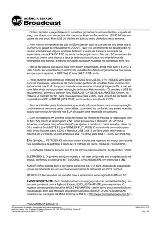 ... Ontem, também a expectativa com os leilões primários da semana facilitou a queda do
                 preço dos títulos, com respectiva alta nos juros. Hoje, serão vendidos US$ 40 bilhões em
                 papéis de três anos. Mais US$ 30 bilhões em bônus serão ofertados nesta semana.

                 ... Nem mesmo a impressão de que os EUA possam subir a sua taxa de juro antes que a
                 EUROPA foi capaz de entusiasmar o DÓLAR - que vive um momento de desprestígio no
                 cenário internacional. Alguns analistas botaram a culpa da fraqueza da moeda na
                 expectativa com a ATA DO FED ou ainda na decepção com o fato de o BC americano ter
                 se reunido ontem para discutir a taxa de redesconto (utilizada nos empréstimos de
                 emergência aos bancos) e não ter divulgado qualquer mudança no porcentual de 0,75%.

                 ... Mas já faz alguns dias que o dólar vem assim desanimado, ainda mais com o EURO, a
                 US$ 1,3484, se sustentando no ALÍVIO da questão dos déficits orçamentários dos países
                 europeus (em especial, a GRÉCIA). O iene (94,31/US$) subiu.

                 ... Preso durante tanto tempo ao intervalo de US$ 80 a US$ 83, o PETRÓLEO vem agora
                 num rali implacável, valendo-se da combinação perfeita, de um dólar fraco, mesmo com
                 dados fortes nos EUA. Em pouco mais de uma semana, o barril já disparou 8%, e não se
                 ouve falar ainda numa provável realização de lucros. Pelo contrário. "O petróleo a US$ 88
                 está próximo", afirmou o corretor Tony ROSADO (GA GLOBAL MARKETS). Ontem, na
                 NYMEX, o contrato do WTI para maio avançou mais 2,06%, para US$ 86,62 por barril. Já
                 na plataforma ICE, o BRENT (US$ 85,88) acompanhou, em alta de 2,22%.

                 ... Sem se intimidar pelos fundamentos, que ainda não apontaram para uma recuperação
                 convincente na demanda pelas commodities, o petróleo vai confiando que esses recentes
                 dados econômicos favoráveis nos EUA sinalizam uma retomada do consumo.

                 ... Com os negócios em Londres ainda fechados no feriado de Páscoa, a negociação com
                 os METAIS ontem se restringiram a NY, onde prevaleceu o otimismo. O PAYROLL
                 forneceu uma "peça do quebra-cabeça" que ajudou a conduzir o cobre em alta - disse na
                 DJ o analista Scott MEYERS (da PIONEER FUTURES). O contrato da commodity para
                 maio (mais líquido) subiu 1,33% e fechou a US$ 3,6315 por libra peso, renovando a
                 máxima em 21 meses. O ouro ampliou a alta (+0,68%), para US$ 1.133,80 por onça-troy.

                 Em tempo... PETROBRAS informou ontem à noite que registrou em março um recorde
                 nas exportações de petróleo. Foram 22,73 milhões de barris, média de 733 mil BPD...

                 ... Exportação média foi superior em 113 mil BPD à máxima anterior, de dezembro / 2008.

                 ELETROBRAS. O governo estuda o modelo e vai fazer ainda este ano a capitalização da
                 estatal, confirmou o secretário do TESOURO, Arno AUGUSTIN, em entrevista à AE.

                 AMBEV fechou acordo com a cervejaria paraense CERPA para utilização da capacidade
                 ociosa da fabricante em um eventual aquecimento de demanda em 2010 no Pará.

                 MEIRELLES tem reuniões de trabalho hoje e amanhã na sede regional do BC em SP.

                 AVISO IMPORTANTE. Bom Dia Mercado é um serviço produzido pela Mídia Briefing, em
                 parceria comercial com a Agência Estado, EXCLUSIVAMENTE, para assinantes. O
                 repasse do serviço para terceiros NÃO É PERMITIDO - assim como a sua reprodução ou
                 republicação. Bom Dia Mercado está disponível para ASSINATURAS no Sistema AE
                 Broadcast ou na página da Mídia Briefing na WEB: < http://www.bomdiamercado.com.br>.


                 *com MARIANA CISCATO
AE Broadcast - Proibida a reprodução sem prévia autorização                                                  6/Abr/2010 9:15
Agência Estado - Av. Professor Celestino Bourroul, 68 CEP 02710-000-São Paulo-SP
Central de Atendimento 0800 011 3000                                                                               Pág. 4/5
 