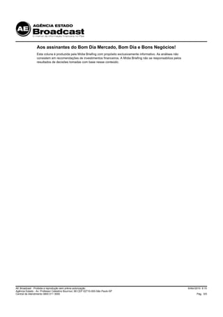 Aos assinantes do Bom Dia Mercado, Bom Dia e Bons Negócios!
                 Esta coluna é produzida pela Mídia Briefing com propósito exclusivamente informativo. As análises não
                 consistem em recomendações de investimentos financeiros. A Mídia Briefing não se responsabiliza pelos
                 resultados de decisões tomadas com base nesse conteúdo.




AE Broadcast - Proibida a reprodução sem prévia autorização                                                              6/Abr/2010 9:15
Agência Estado - Av. Professor Celestino Bourroul, 68 CEP 02710-000-São Paulo-SP
Central de Atendimento 0800 011 3000                                                                                           Pág. 5/5
 
