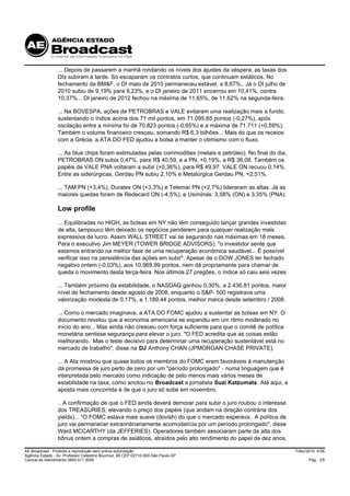... Depois de passarem a manhã rondando os níveis dos ajustes da véspera, as taxas dos
                 DIs subiram à tarde. Só escaparam os contratos curtos, que continuam estáticos. No
                 fechamento da BM&F, o DI maio de 2010 permaneceu estável, a 8,67%.. Já o DI julho de
                 2010 subiu de 9,19% para 9,23%, e o DI janeiro de 2011 encerrou em 10,41%, contra
                 10,37%... DI janeiro de 2012 fechou na máxima de 11,65%, de 11,62% na segunda-feira.

                 ... Na BOVESPA, ações de PETROBRAS e VALE evitaram uma realização mais a fundo,
                 sustentando o índice acima dos 71 mil pontos, em 71.095,65 pontos (-0,27%), após
                 oscilação entre a mínima foi de 70.823 pontos (-0,65%) e a máxima de 71.711 (+0,59%).
                 Também o volume financeiro cresceu, somando R$ 6,3 bilhões... Mais do que os receios
                 com a Grécia, a ATA DO FED ajudou a bolsa a manter o otimismo com o fluxo.

                 ... As blue chips foram estimuladas pelas commodities (metais e petróleo). No final do dia,
                 PETROBRAS ON subia 0,47%, para R$ 40,59, e a PN, +0,19%, a R$ 36,08. Também os
                 papéis de VALE PNA voltaram a subir (+0,36%), para R$ 49,97. VALE ON recuou 0,14%.
                 Entre as siderúrgicas, Gerdau PN subiu 2,10% e Metalúrgica Gerdau PN, +2,51%.

                 ... TAM PN (+3,4%), Duratex ON (+3,3%) e Telemar PN (+2,7%) lideraram as altas. Já as
                 maiores quedas foram de Redecard ON (-4,5%), e Usiminas: 3,58% (ON) e 3,35% (PNA).

                 Low profile
                 ... Equilibradas no HIGH, as bolsas em NY não têm conseguido lançar grandes investidas
                 de alta, tampouco têm deixado os negócios penderem para qualquer realização mais
                 expressiva de lucro. Assim WALL STREET vai se segurando nas máximas em 18 meses.
                 Para o executivo Jim MEYER (TOWER BRIDGE ADVISORS), "o investidor sente que
                 estamos entrando na melhor fase de uma recuperação econômica saudável... É possível
                 verificar isso na persistência das ações em subir". Apesar de o DOW JONES ter fechado
                 negativo ontem (-0,03%), aos 10.969,99 pontos, nem dá propriamente para chamar de
                 queda o movimento desta terça-feira. Nos últimos 27 pregões, o índice só caiu seis vezes

                 ... Também próximo da estabilidade, o NASDAQ ganhou 0,30%, a 2.436,81 pontos, maior
                 nível de fechamento desde agosto de 2008, enquanto o S&P- 500 registrava uma
                 valorização modesta de 0,17%, a 1.189,44 pontos, melhor marca desde setembro / 2008.

                 ... Como o mercado imaginava, a ATA DO FOMC ajudou a sustentar as bolsas em NY. O
                 documento revelou que a economia americana se expandiu em um ritmo moderado no
                 início do ano... Mas ainda não cresceu com força suficiente para que o comitê de política
                 monetária sentisse segurança para elevar o juro. "O FED acredita que as coisas estão
                 melhorando.. Mas o teste decisivo para determinar uma recuperação sustentável está no
                 mercado de trabalho", disse na DJ Anthony CHAN (JPMORGAN CHASE PRIVATE).

                 ... A Ata mostrou que quase todos os membros do FOMC eram favoráveis à manutenção
                 da promessa de juro perto de zero por um "período prolongado" - numa linguagem que é
                 interpretada pelo mercado como indicação de pelo menos mais vários meses de
                 estabilidade na taxa, como anotou no Broadcast a jornalista Suzi Katzumata. Até aqui, a
                 aposta mais concorrida é de que o juro só sobe em novembro.

                 .. A confirmação de que o FED ainda deverá demorar para subir o juro roubou o interesse
                 dos TREASURIES, elevando o preço dos papéis (que andam na direção contrária dos
                 yields)... "O FOMC estava mais suave (dovish) do que o mercado esperava.. A política de
                 juro vai permanecer extraordinariamente acomodatícia por um período prolongado", disse
                 Ward MCCARTHY (da JEFFERIES). Operadores também associaram parte da alta dos
                 bônus ontem a compras de asiáticos, atraídos pelo alto rendimento do papel de dez anos,

AE Broadcast - Proibida a reprodução sem prévia autorização                                                    7/Abr/2010 9:06
Agência Estado - Av. Professor Celestino Bourroul, 68 CEP 02710-000-São Paulo-SP
Central de Atendimento 0800 011 3000                                                                                 Pág. 3/5
 