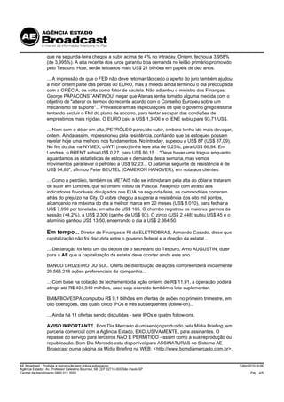 que na segunda-feira chegou a subir acima de 4% no intraday. Ontem, fechou a 3,958%
                 (de 3,995%). A alta recente dos juros garantiu boa demanda no leilão primário promovido
                 pelo Tesouro. Hoje, serão leiloados mais US$ 21 bilhões em papéis de dez anos.

                 ... A impressão de que o FED não deve retomar tão cedo o aperto do juro também ajudou
                 a inibir ontem parte das perdas do EURO, mas a moeda ainda terminou o dia preocupada
                 com a GRÉCIA, de volta como fator de cautela. Não adiantou o ministro das Finanças,
                 George PAPACONSTANTINOU, negar que Atenas tenha tomado alguma medida com o
                 objetivo de "alterar os termos do recente acordo com o Conselho Europeu sobre um
                 mecanismo de suporte"... Prevaleceram as especulações de que o governo grego estaria
                 tentando excluir o FMI do plano de socorro, para tentar escapar das condições de
                 empréstimos mais rígidas. O EURO caiu a US$ 1,3406 e o IENE subiu para 93,71/US$.

                 ... Nem com o dólar em alta, PETRÓLEO parou de subir, embora tenha ido mais devagar,
                 ontem. Ainda assim, impressionou pela resistência, confiando que os estoques possam
                 revelar hoje uma melhora nos fundamentos. No intraday, superou a US$ 87 (US$ 87,09).
                 No fim do dia, na NYMEX, o WTI (maio) tinha leve alta de 0,25%, para US$ 86,84. Em
                 Londres, o BRENT subia US$ 0,27, para US$ 86,15... "Deve haver uma trégua enquanto
                 aguardamos as estatísticas de estoque e demanda desta semana, mas vemos
                 movimentos para levar o petróleo a US$ 92,23... O patamar seguinte de resistência é de
                 US$ 94,85", afirmou Peter BEUTEL (CAMERON HANOVER), em nota aos clientes.

                 ... Como o petróleo, também os METAIS não se intimidaram pela alta do dólar e trataram
                 de subir em Londres, que só ontem voltou da Páscoa. Reagindo com atraso aos
                 indicadores favoráveis divulgados nos EUA na segunda-feira, as commodities correram
                 atrás do prejuízo na City. O cobre chegou a superar a resistência dos oito mil pontos,
                 alcançando na máxima do dia a melhor marca em 20 meses (US$ 8.010), para fechar a
                 US$ 7.990 por tonelada, em alta de US$ 105. O chumbo registrou os maiores ganhos da
                 sessão (+4,2%), a US$ 2.300 (ganho de US$ 93). O zinco (US$ 2.448) subiu US$ 45 e o
                 alumínio ganhou US$ 13,50, encerrando o dia a US$ 2.364,50.

                 Em tempo... Diretor de Finanças e RI da ELETROBRAS, Armando Casado, disse que
                 capitalização não foi discutida entre o governo federal e a direção da estatal...

                 ... Declaração foi feita um dia depois de o secretário do Tesouro, Arno AUGUSTIN, dizer
                 para a AE que a capitalização da estatal deve ocorrer ainda este ano.

                 BANCO CRUZEIRO DO SUL. Oferta de distribuição de ações compreenderá inicialmente
                 29.565.218 ações preferenciais da companhia...

                 ... Com base na cotação de fechamento da ação ontem, de R$ 11,91, a operação poderá
                 atingir até R$ 404,940 milhões, caso seja exercido também o lote suplementar.

                 BM&FBOVESPA computou R$ 9,1 bilhões em ofertas de ações no primeiro trimestre, em
                 oito operações, das quais cinco IPOs e três subsequentes (follow-on)...

                 ... Ainda há 11 ofertas sendo discutidas - sete IPOs e quatro follow-ons.

                 AVISO IMPORTANTE. Bom Dia Mercado é um serviço produzido pela Mídia Briefing, em
                 parceria comercial com a Agência Estado, EXCLUSIVAMENTE, para assinantes. O
                 repasse do serviço para terceiros NÃO É PERMITIDO - assim como a sua reprodução ou
                 republicação. Bom Dia Mercado está disponível para ASSINATURAS no Sistema AE
                 Broadcast ou na página da Mídia Briefing na WEB: < http://www.bomdiamercado.com.br>.


AE Broadcast - Proibida a reprodução sem prévia autorização                                                7/Abr/2010 9:06
Agência Estado - Av. Professor Celestino Bourroul, 68 CEP 02710-000-São Paulo-SP
Central de Atendimento 0800 011 3000                                                                             Pág. 4/5
 