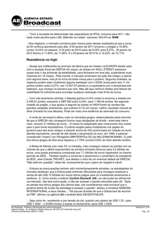 ... "Com a escalada de deterioração das expectativas do IPCA, inclusive para 2011, não
                 resta muita escolha para o BC defender as metas", escreveu VELHO ao BDM.

                 .. Nos negócios, o mercado corrobora pelo menos parte dessas avaliações já que a curva
                 do DI continua apontando para alta. O DI janeiro de 2011 encerrou o pregão a 10,46%,
                 contra 10,43% na véspera. O DI julho de 2010 subiu de 9,25% para 9,27%.. DI janeiro de
                 2012 fechou a 11,69%, de 11,68%. E o DI janeiro de 2014 foi a 12,22%, de 12,17%.

                 Resistência no high
                 ... Quase que indiferentes ao princípio de pânico que se instalou na EUROPA desde cedo
                 com a situação fiscal da GRÉCIA em xeque, as bolsas em WALL STREET passaram
                 quase todo o dia próximas da estabilidade, para fecharem em leve alta, sustentando suas
                 máximas em 18 meses.. Pela manhã, o mercado americano de ação até chegou a operar
                 com alguma baixa, mas já no início da tarde virava para o positivo. Segundo analistas, os
                 negócios podem estar mostrando alguma hesitação com o DOW Jones perto dos 11 mil
                 pontos (ontem subiu 0,27%, aos 10.927,07 pontos) e a expectativa com a temporada dos
                 balanços, que começa na semana que vem. Mas até aqui nenhum destes dois fatores de
                 volatilidade foi suficiente para encorajar qualquer realização mais firme de lucros.

                 ... Com viés levemente otimista, o Nasdaq ganhou 0,23% ontem e encerrou a sessão em
                 2.436,81 pontos, enquanto o S&P 500 subiu 0,34%, para 1.186,44 pontos. Na segunda
                 metade do pregão, o que ajudou a segurar as bolsas no HIGH foram as vendas das
                 grandes varejistas americanas, que subiram 9,1% em março, melhor resultado mensal da
                 série (iniciada há uma década). Pode ser mais uma evidência da retomada do consumo.

                 ... A onda de nervosismo afetou mais os mercados gregos, desencadeada pelos temores
                 de que a GRÉCIA não conseguirá honrar suas obrigações de dívida - entre este mês e
                 maio, vencem 21 bilhões de euros... O receio foi despertado pelo crescimento dos custos
                 para o país tomar empréstimos. O prêmio exigido pelos investidores nos papéis do
                 governo para dez anos chegou a explodir acima de 430 pontos-base em relação ao bund
                 alemão equivalente, recorde de alta desde o lançamento do euro, em 1999, e patamar
                 considerado "insano" por Panagiotis DIMITROPOULOS (do MILLENNIUM BANK). O yield
                 dos bônus gregos de dois anos disparou a 7,79% (contra 0,93% do título alemão similar).

                 ... A Bolsa de Atenas caiu mais 5% no intraday, mas conseguiu reduzir as perdas com as
                 notícias de que o déficit orçamentário do primeiro trimestre diminuiu para 4,3 bilhões de
                 euros, uma queda expressiva comparada aos 7,1 bilhões de euros registrados no mesmo
                 período de 2009... Também ajudou a contornar o pessimismo o comentário do presidente
                 do BCE, Jean-Claude TRICHET, que afastou o risco de um eventual default da GRÉCIA.
                 "Não está em questão", disse ele, acrescentando que o plano de resgate é viável.

                 ... Embora as preocupações tenham sido momentaneamente aliviadas, os estrategistas do
                 mercado destacam que a Grécia pode enfrentar dificuldade para conseguir emplacar a
                 venda de até US$ 10 bilhões em novos bônus gregos para os investidores americanos e
                 asiáticos.. E, como anotou a editora Cynthia Decloedt (AE), se não puder se refinanciar
                 via mercado, não terá outra opção, a não ser acessar o pacote articulado pela UE. "Após
                 as perdas dos bônus gregos dos últimos dias, nós consideramos mais provável que o
                 governo tenha de mudar de estratégia e acessar o pacote", alertou a corretora NOMURA
                 INTERNATIONAL a seus clientes... "Há poucas dúvidas de que a Grécia terá de recorrer
                 ao FMI", afirmou na agência DJ o analista Beat SIEGENTHALER.

                 ... Seja como for, revertendo a pior tensão do dia, quando caiu abaixo de US$ 1,33 - para
                 US$ 1,3282 -, o EURO limitou a queda no fechamento, para US$ 1,3349.
AE Broadcast - Proibida a reprodução sem prévia autorização                                                  9/Abr/2010 9:19
Agência Estado - Av. Professor Celestino Bourroul, 68 CEP 02710-000-São Paulo-SP
Central de Atendimento 0800 011 3000                                                                               Pág. 3/5
 