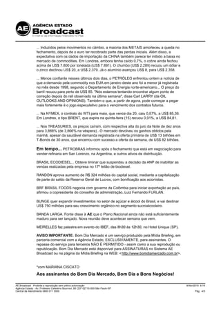 ... Induzidos pelos movimentos no câmbio, a maioria dos METAIS amorteceu a queda no
                 fechamento, depois de o euro ter recobrado parte das perdas iniciais. Além disso, a
                 expectativa com os dados de importação da CHINA também parece ter inibido a baixa no
                 mercado de commodities. Em Londres, embora tenha caído 0,7%, o cobre ainda fechou
                 acima de US$ 7.800 por tonelada (US$ 7.891). O chumbo (US$ 2.289) recuou um dólar e
                 o zinco declinou US$ 20, a US$ 2.379. Já o alumínio avançou US$ 8, para US$ 2.358.

                 ... Menos confiante nesses últimos dois dias, o PETRÓLEO enfrentou ontem a notícia de
                 que a demanda pela commodity nos EUA em janeiro deste ano foi a menor já registrada
                 no mês desde 1998, segundo o Departamento de Energia norte-americano... O preço do
                 barril recuou para perto de US$ 85. "Nós estamos tentando encontrar algum ponto de
                 correção depois do rali observado na última semana", disse Carl LARRY (da OIL
                 OUTLOOKS AND OPINIONS). Também o que, a partir de agora, pode começar a pegar
                 mais fortemente é o jogo especulativo para o vencimento dos contratos futuros.

                 ... Na NYMEX, o contrato do WTI para maio, que vence dia 20, caiu 0,57%, a US$ 85,39.
                 Em Londres, o tipo BRENT, que expira na quinta-feira (15) recuou 0,91%, a US$ 84,81.

                 ... Nos TREASURIES, os preços caíram, com respectiva alta do juro da Note de dez anos
                 para 3,888% (de 3,866% na véspera).. O mercado devolveu os ganhos obtidos pela
                 manhã, apesar da saudável demanda registrada na oferta primária de US$ 13 bilhões em
                 T-Bonds de 30 anos, que encerrou com sucesso a oferta da semana, de US$ 82 bilhões.

                 Em tempo... PETROBRAS informou após o fechamento que está em negociação para
                 vender refinaria em San Lorenzo, na Argentina, e outros ativos de distribuição.

                 BRASIL ECODIESEL... Obteve liminar que suspendeu a decisão da ANP de inabilitar as
                 vendas realizadas pela empresa no 17º leilão de biodiesel.

                 RANDON aprova aumento de R$ 324 milhões do capital social, mediante a capitalização
                 de parte do saldo da Reserva Geral de Lucros, com bonificação aos acionistas.

                 BRF BRASIL FOODS negocia com governo da Colômbia para iniciar exportação ao país,
                 afirmou o copresidente do conselho de administração, Luiz Fernando FURLAN.

                 BUNGE quer expandir investimentos no setor de açúcar e álcool do Brasil, e vai destinar
                 US$ 750 milhões para seu crescimento orgânico no segmento sucroalcooleiro.

                 BANDA LARGA. Fonte disse à AE que o Plano Nacional ainda não está suficientemente
                 maduro para ser lançado. Nova reunião deve acontecer semana que vem.

                 MEIRELLES faz palestra em evento do IBEF, das 8h30 às 12h30, no Hotel Unique (SP).

                 AVISO IMPORTANTE. Bom Dia Mercado é um serviço produzido pela Mídia Briefing, em
                 parceria comercial com a Agência Estado, EXCLUSIVAMENTE, para assinantes. O
                 repasse do serviço para terceiros NÃO É PERMITIDO - assim como a sua reprodução ou
                 republicação. Bom Dia Mercado está disponível para ASSINATURAS no Sistema AE
                 Broadcast ou na página da Mídia Briefing na WEB: < http://www.bomdiamercado.com.br>.


                 *com MARIANA CISCATO
                 Aos assinantes do Bom Dia Mercado, Bom Dia e Bons Negócios!

AE Broadcast - Proibida a reprodução sem prévia autorização                                                9/Abr/2010 9:19
Agência Estado - Av. Professor Celestino Bourroul, 68 CEP 02710-000-São Paulo-SP
Central de Atendimento 0800 011 3000                                                                             Pág. 4/5
 