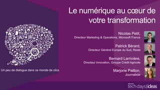 Le numérique au cœur de
votre transformation
Nicolas Petit,
Directeur Marketing & Operations, Microsoft France

Patrick Bérard,
Directeur Général Europe du Sud, Rexel

Bernard Larrivière,
Directeur Innovation, Groupe Crédit Agricole

Un peu de dialogue dans ce monde de clics

Marjorie Paillon,
Journaliste

Décideurs informatiques

 