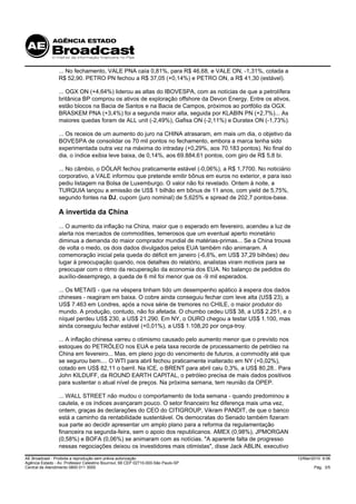 ... No fechamento, VALE PNA caía 0,81%, para R$ 46,68, e VALE ON, -1,31%, cotada a
                 R$ 52,90. PETRO PN fechou a R$ 37,05 (+0,14%) e PETRO ON, a R$ 41,30 (estável).

                 ... OGX ON (+4,64%) liderou as altas do IBOVESPA, com as notícias de que a petrolífera
                 britânica BP comprou os ativos de exploração offshore da Devon Energy. Entre os ativos,
                 estão blocos na Bacia de Santos e na Bacia de Campos, próximos ao portfólio da OGX.
                 BRASKEM PNA (+3,4%) foi a segunda maior alta, seguida por KLABIN PN (+2,7%)... As
                 maiores quedas foram de ALL unit (-2,49%), Gafisa ON (-2,11%) e Duratex ON (-1,73%).

                 ... Os receios de um aumento do juro na CHINA atrasaram, em mais um dia, o objetivo da
                 BOVESPA de consolidar os 70 mil pontos no fechamento, embora a marca tenha sido
                 experimentada outra vez na máxima do intraday (+0,29%, aos 70.183 pontos). No final do
                 dia, o índice exibia leve baixa, de 0,14%, aos 69.884,61 pontos, com giro de R$ 5,8 bi.

                 ... No câmbio, o DÓLAR fechou praticamente estável (-0,06%), a R$ 1,7700. No noticiário
                 corporativo, a VALE informou que pretende emitir bônus em euros no exterior, e para isso
                 pediu listagem na Bolsa de Luxemburgo. O valor não foi revelado. Ontem à noite, a
                 TURQUIA lançou a emissão de US$ 1 bilhão em bônus de 11 anos, com yield de 5,75%,
                 segundo fontes na DJ, cupom (juro nominal) de 5,625% e spread de 202,7 pontos-base.

                 A invertida da China
                 ... O aumento da inflação na China, maior que o esperado em fevereiro, acendeu a luz de
                 alerta nos mercados de commodities, temerosos que um eventual aperto monetário
                 diminua a demanda do maior comprador mundial de matérias-primas... Se a China trouxe
                 de volta o medo, os dois dados divulgados pelos EUA também não animaram. A
                 comemoração inicial pela queda do déficit em janeiro (-6,6%, em US$ 37,29 bilhões) deu
                 lugar à preocupação quando, nos detalhes do relatório, analistas viram motivos para se
                 preocupar com o ritmo da recuperação da economia dos EUA. No balanço de pedidos do
                 auxílio-desemprego, a queda de 6 mil foi menor que os -9 mil esperados.

                 ... Os METAIS - que na véspera tinham tido um desempenho apático à espera dos dados
                 chineses - reagiram em baixa. O cobre ainda conseguiu fechar com leve alta (US$ 23), a
                 US$ 7.463 em Londres, após a nova série de tremores no CHILE, o maior produtor do
                 mundo. A produção, contudo, não foi afetada. O chumbo cedeu US$ 38, a US$ 2.251, e o
                 níquel perdeu US$ 230, a US$ 21.290. Em NY, o OURO chegou a testar US$ 1.100, mas
                 ainda conseguiu fechar estável (+0,01%), a US$ 1.108,20 por onça-troy.

                 ... A inflação chinesa varreu o otimismo causado pelo aumento menor que o previsto nos
                 estoques do PETRÓLEO nos EUA e pela taxa recorde de processamento de petróleo na
                 China em fevereiro... Mas, em pleno jogo do vencimento de futuros, a commodity até que
                 se segurou bem.... O WTI para abril fechou praticamente inalterado em NY (+0,02%),
                 cotado em US$ 82,11 o barril. Na ICE, o BRENT para abril caiu 0,3%, a US$ 80,28.. Para
                 John KILDUFF, da ROUND EARTH CAPITAL, o petróleo precisa de mais dados positivos
                 para sustentar o atual nível de preços. Na próxima semana, tem reunião da OPEP.

                 ... WALL STREET não mudou o comportamento de toda semana - quando predominou a
                 cautela, e os índices avançaram pouco. O setor financeiro fez diferença mais uma vez,
                 ontem, graças às declarações do CEO do CITIGROUP, Vikram PANDIT, de que o banco
                 está a caminho da rentabilidade sustentável. Os democratas do Senado também fizeram
                 sua parte ao decidir apresentar um amplo plano para a reforma da regulamentação
                 financeira na segunda-feira, sem o apoio dos republicanos. AMEX (0,98%), JPMORGAN
                 (0,58%) e BOFA (0,06%) se animaram com as notícias. "A aparente falta de progresso
                 nessas negociações deixou os investidores mais otimistas", disse Jack ABLIN, executivo

AE Broadcast - Proibida a reprodução sem prévia autorização                                                 12/Mar/2010 9:06
Agência Estado - Av. Professor Celestino Bourroul, 68 CEP 02710-000-São Paulo-SP
Central de Atendimento 0800 011 3000                                                                                Pág. 3/5
 