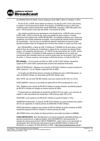 da HARRIS PRIVATE BANK. Outros destaques foram IBM (1,58%) e Travelers (1,38%).

                 ... No fim do dia, o DOW Jones estava na máxima, em alta de 0,42% (10.611,84 pontos),
                 no melhor nível de fechamento desde 19 de janeiro. O NASDAQ avançou 0,40% para
                 2.368,46 pontos (melhor fechamento desde 28/8/2008), enquanto o S&P-500 subia 0,4%,
                 para 1.150,24 pontos (nível mais alto desde 1 de outubro de 2008).

                 ... Sem dados econômicos que apontassem uma direção firme, o DÓLAR cedeu contra o
                 EURO (US$ 1,3679) no final do dia, após uma sessão de altos e baixos. A moeda
                 americana ficou estável ante o IENE (90,56/US$).. Os analistas avaliaram que, diante dos
                 problemas com dívidas soberanas européias, o euro poderá ter apenas breves momentos
                 de recuperação - uma vez que os investidores estavam hesitantes em assumir ontem
                 grandes posições antes da divulgação dos números das vendas no varejo nos EUA, hoje.

                 .. Nos TREASURIES, a oferta de US$ 13 bilhões em T-BONDS de 30 anos atraiu a maior
                 parte do fluxo de compras dos investidores e, dessa forma, os preços dos demais títulos
                 caíram, com respectiva alta dos juros.. A T-NOTE de dez anos fechou em 3,722%, contra
                 3,719% na véspera. O resultado do leilão superou as expectativas em um setor que
                 normalmente atrai interesse menor por conta do longo prazo de vencimento. Com o leilão
                 de ontem, o Tesouro encerrou com sucesso a oferta da semana, no total de US$ 74 bi.

                 Em tempo... O lucro líquido da OGX em 2009, de R$ 10,829 milhões, representa
                 queda de 97% sobre 2008, explicada pelo aumento das despesas financeiras.

                 AES ELETROPAULO.. Registrou lucro líquido de R$ 525,6 milhões no quarto trimestre de
                 2009, queda de 1,1% em relação a igual período de 2008...

                 ... O conselho da AES Brasil aprovou emissão de debêntures para a AES Eletropaulo, no
                 valor de R$ 800 milhões, em duas fases de R$ 400 milhões cada...

                 AES TIETÊ, que vai emitir R$ 900 milhões, teve lucro líquido de R$ 144,3 mi (-27%).

                 DUKE ENERGY. Aprovou a conversão de ações ON em PN na proporção de 1 por 1.

                 GOL. Registrou lucro líquido de R$ 397,8 milhões no quarto trimestre, revertendo prejuízo
                 de R$ 541,6 milhões em relação ao mesmo período de 2008...

                 ... Empresa aprovou distribuição de dividendos de R$ 0,7015 por ação, e um aumento de
                 capital no valor equivalente aos dividendos, a R$ 24,38 por ação ON ou PN.

                 IGUATEMI. Lucro líquido foi de R$ 28,441 milhões no quarto trimestre (-7,8%).

                 HERINGER (fertilizantes). O prejuízo de R$ 35,20 milhões no quarto trimestre ficou abaixo
                 (87,3%) do registrado no mesmo período de 2008 (R$ 277,865 milhões).

                 DASA (laboratórios) registrou lucro líquido de R$ 9,9 milhões no quarto trimestre de 2009,
                 revertendo prejuízo de R$ 4,2 milhões no mesmo período de 2008.

                 JBS FRIBOI entrou com pedido de oferta primária e secundária de ações na ANBIMA.

                 AVISO IMPORTANTE. Bom Dia Mercado é um serviço produzido pela Mídia Briefing, em
                 parceria comercial com a Agência Estado, EXCLUSIVAMENTE, para assinantes. O
                 repasse do serviço para terceiros NÃO É PERMITIDO - assim como a sua reprodução ou
                 republicação. Bom Dia Mercado está disponível para ASSINATURAS no Sistema AE
                 Broadcast ou na página da Mídia Briefing na WEB: < http://www.bomdiamercado.com.br>.
AE Broadcast - Proibida a reprodução sem prévia autorização                                                   12/Mar/2010 9:06
Agência Estado - Av. Professor Celestino Bourroul, 68 CEP 02710-000-São Paulo-SP
Central de Atendimento 0800 011 3000                                                                                  Pág. 4/5
 