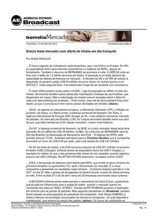 Terça-feira, 13 de Abril de 2010                                        bomdiamercado.com.br


                 Grécia testa mercado com oferta de títulos em dia tranquilo

                 Por ROSA RISCALA*

                 ... É fraca a agenda de indicadores nesta terça-feira, aqui, nos EUA e na Europa. Em NY,
                 as expectativas ficam para informes corporativos e o balanço da INTEL, depois do
                 fechamento. Também o discurso de BERNANKE só acontece à noite. A GRÉCIA volta ao
                 foco com o leilão de 1,2 bilhão de euros em títulos. A operação é um teste decisivo da
                 capacidade de Atenas se financiar no mercado... A decisão da UE e do FMI de colocar à
                 disposição do governo grego US$ 45 bilhões de euros aliviou os receios quanto a um
                 DEFAULT, nesta segunda-feira, mas esteve bem longe de ser recebida com entusiasmo.

                 ... O maior efeito positivo recaiu sobre o EURO - cuja recuperação se refletiu na alta dos
                 metais, favorecidos também pelos dados das importações chinesas de commodities, que
                 dispararam em março. Mas a valorização da moeda comum européia sobre o dólar foi
                 vista com desconfiança por analistas... Para muitos, esse rali de alívio perderá força bem
                 rápido, já que a zona do euro tem outros países afundados em dívidas ( abaixo).

                 ... HOJE, na agenda de indicadores europeus, a Alemanha informará o PPI, a inflação ao
                 produtor, de março, e o Reino Unido, a balança comercial de fevereiro. Em Paris, a
                 Agência Internacional de Energia (AIE) divulga, às 5h, o seu relatório mensal do mercado
                 de petróleo. Ao meio-dia (de Brasília), o BC da Turquia anunciará decisão sobre sua taxa
                 de juro, que está mantida em 6,5% desde novembro - menor nível histórico.

                 ... Em NY, a balança comercial de fevereiro, às 9h30, é o único indicador desta terça-feira
                 (previsão de um déficit de US$ 39 bilhões, na DJ). Já o discurso de BERNANKE será às
                 20h (de Brasília) na Associação de Banqueiros dos EUA... O balanço da INTEL está
                 previsto para as 17h30.. Analistas estimaram para a Thomson Reuters que a companhia
                 anunciará um lucro de US$ 0,38 por ação, para uma receita de US$ 9,81 bilhões.

                 ... No fim da tarde de ontem, a ALCOA anunciou prejuízo de US$ 201 milhões no primeiro
                 trimestre (US$ 0,20/ação). Embora abaixo da expectativa (lucro de US$ 0,10/ação), o
                 resultado foi melhor do que o dos primeiros três meses do ano passado, quando registrou
                 prejuízo de US$ 0,59/ação. No AFTER-HOURS americano, os papéis caíram 0,55%.

                 ... AQUI, a temporada de balanços será aberta pela MPX, que revela os seus números do
                 primeiros trimestre na quinta-feira (15), após o fechamento do mercado. É a única
                 companhia a apresentar os resultados nesta semana... O próximo balanço previsto é o da
                 GVT, no dia 22. Mas o grosso de divulgações só deverá ocorrer a partir da última semana
                 do mês. Entre os dias 27 e 30 de abril, cerca de 20 empresas anunciarão seus números.

                 ... A BOVESPA enfrenta ainda nesta semana o vencimento do Índice Futuro, quarta-feira,
                 que já pode ter influenciado para a queda de ontem, quando o mercado operou na
                 contramão das altas em WALL STREET. Vendas de PETROBRAS puxaram a realização,
                 em sintonia com as perdas do petróleo. Mas segundo operadores no Broadcast, também
                 teriam pesado as preocupações do presidente da companhia, José Sérgio GABRIELLI,
                 sobre a demora na tramitação dos projetos do pré-sal no Congresso - do qual depende a
                 capitalização, que amarra os preços dos papéis ( abaixo). Os riscos de volatilidade na
AE Broadcast - Proibida a reprodução sem prévia autorização                                                     13/Abr/2010 8:37
Agência Estado - Av. Professor Celestino Bourroul, 68 CEP 02710-000-São Paulo-SP
Central de Atendimento 0800 011 3000                                                                                    Pág. 1/5
 