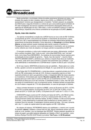 ... Nesta quinta-feira, os principais índices de ações americanos fecharam em baixa, com
                 pressão dos papéis do setor varejista, depois que a KOHL e a URBAN OUTFITTERS
                 apresentaram números que desagradaram o investidor. Também pesaram as projeções
                 da CISCO para o segundo trimestre e a notícia de que a procuradoria-geral do Estado de
                 NY está investigando oito bancos suspeitos de fornecerem informações falsas para as
                 agências de classificação de risco. Além disso, a crise na EUROPA continua no radar da
                 desconfiança, impedindo uma chance consistente de recuperação do EURO ( abaixo).

                 Ajuda, mas não resolve
                 .... Foi apenas momentânea a reação dos JUROS futuros ao novo corte de R$ 10 bilhões
                 no Orçamento de 2010, como forma de equilibrar o crescimento da economia e, assim,
                 dividir com o BC a responsabilidade de combater as pressões inflacionárias geradas pelo
                 aquecimento da demanda doméstica. Como descreveu no Broadcast a jornalista Denise
                 Abarca, as taxas exibiram queda moderada pela manhã, quando a Fazenda e o
                 Planejamento fizeram o anúncio, e já à tarde estancaram o movimento, com os contratos
                 curtos voltando aos níveis da véspera e os longos subindo na expectativa do IGP-10.

                 ... O mercado considerou o corte muito modesto para que possa, efetivamente, contribuir
                 com a política monetária. Nem "corte na veia", como disse MANTEGA, nem "vai doer"
                 tanto, como disse Paulo BERNARDO.. As ressalvas de economistas ficaram apenas para
                 a sinalização de boa vontade do governo... "Ajuda, mas não resolve" -- resumiu César
                 TROTTE (MÁXIMA ASSET), admitindo que, embora o impacto fiscal deva ser moderado,
                 "ao menos, pode servir para controlar a corrente mais pessimista com a inflação" -- que
                 anda defendendo a necessidade de o COPOM elevar o aperto na SELIC para 1,00 ponto".

                 ... Se for isso mesmo, MANTEGA já deverá se dar por satisfeito... Resta saber se o corte,
                 de fato, ajudará a ancorar as expectativas de inflação. É o que ainda tem de ser provado.

                 ... Para Felipe SALTO (TENDÊNCIAS), o corte deve elevar o superávit primário de 2,4% a
                 2,6% do PIB, ainda abaixo da meta de 3,3%. Embora a expectativa seja de um forte
                 superávit primário em abril, que garantiria a meta, o inesperado déficit de março assustou
                 os investidores. Entrevistado pelo repórter Ricardo Leopoldo (AE), SALTO disse que o
                 governo teria que cortar mais 0,7 ponto do PIB com os investimentos do PAC - coisa que
                 MANTEGA já disse que LULA não concorda. O presidente aceitou o corte, mas não quer
                 que atinja os investimentos e nem os programas sociais. Analistas também se perguntam
                 se LULA vetará o reajuste de 7,7% dos aposentados, no caso de aprovação no Senado.

                 ... Vários contratos fecharam na máxima na BM&F, casos do DI janeiro de 2010, a 9,75%
                 (de 9,73% no ajuste anterior); do DI janeiro de 2012, em 12,32% (de 12,29%); e do DI
                 janeiro de 2014, a 12,62% (de 12,56%). O DI janeiro de 2011 subiu de 11,12% a 11,13%.

                 ... O IBOVESPA seguiu a piora em NY e fechou em baixa de 0,67%, a 64.788,22 pontos,
                 após oscilar entre a máxima de 65.427 (+0,31%) e mínima de 64.738 (-0,74%), com
                 volume financeiro abaixo das melhores médias, de R$ 5,2 bilhões. O mês acumula perdas
                 de 4,06%, e esse desempenho é explicado pelos problemas do cenário externo, que
                 roubaram fluxo do mercado. O estrangeiro continua saindo da bolsa... Em maio, somente
                 até o dia 11, o saldo do capital externo já está negativo em R$ 1,326 bilhão.

                 ... Na véspera do balanço, PETROBRAS destoou da volatilidade, e, mesmo com a queda
                 do petróleo (abaixo), trabalhou o tempo todo em alta. Alguns operadores acham que isso
                 pode ter a ver, também, com os interesses das OPÇÕES.. Players estariam ajustando os
                 preços do papel, que estão bastante defasados em relação a VALE, por exemplo - como
                 lembrou Rodrigo FALCÃO (ICAP Brasil) à jornalista Taís Fuoco, do AE Broadcast.

AE Broadcast - Proibida a reprodução sem prévia autorização                                                   14/Mai/2010 9:01
Agência Estado - Av. Professor Celestino Bourroul, 68 CEP 02710-000-São Paulo-SP
Central de Atendimento 0800 011 3000                                                                                 Pág. 2/5
 