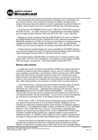 ... Essa depreciação está amplamente associada às incertezas com a capitalização, que
                 teve notícias melhores, nesta quinta-feira. A bancada do PSDB no Senado recuou e
                 resolveu deixar para depois das eleições de outubro a apreciação da polêmica divisão dos
                 royalties - abrindo espaço para votar os projetos do PRÉ-SAL até o final deste semestre.

                 .... No fechamento, PETROBRAS PN subia 0,33%, a R$ 30,00, e PETRO ON avançava a
                 R$ 33,90 (+0,12%)... Já a VALE, mesmo com a recuperação das commodities metálicas,
                 teve um pregão de baixa. PNA caiu 1,58%, para R$ 43,70, e ON, -1,45%, a R$ 50,39.

                 ... Destaque na queda, os papéis do setor da CONSTRUÇÃO CIVIL tiveram um péssimo
                 dia. ROSSI Residencial ON (-6,43%) e GAFISA ON (-6,20%) lideraram as perdas do
                 IBOVESPA, seguidas por LLX ON (-5,1%). Entre as companhias que divulgaram balanços
                 USIMINAS ON perdeu 3,96% e BANCO DO BRASIL ON, -1,26%. Já a BRF BRASIL
                 FOODS, com lucro acima do esperado, foi a terceira maior alta do IBOVESPA, de 4,56%.

                 ... Também brilharam as ações ligadas à OI, após o presidente da TELEBRÁS confirmar
                 que a operadora poderá ser parceira do Programa Nacional de Banda Larga. A Tele Norte
                 Leste Participações PN subiu 5,49% e a Tele Norte Leste ON, +5,25%.

                 ... No mercado cambial, o DÓLAR refletiu as incertezas com a situação européia e subiu,
                 cotado a R$ 1,7770 (+0,11%) no fechamento, num pregão de poucos negócios. No leilão
                 diário de compras - foi apenas um - o BC aceitou ofertas à taxa de R$ 1,7741.

                 Mesma velha história

                 ... A alegria durou pouco. A história recente de WALL STREET tem mostrado que não há
                 mercado que resista a tantas notícias negativas, dia sim, dia não. O mesmo setor que
                 puxou as bolsas na quarta-feira, o de tecnologia, contribuiu para derrubar o DOW JONES
                 ontem. Mas não foi só isso. Os papéis de bancos caíram com a notícia de que alguns
                 deles forneceram informações falsas a agências de rating. E, na outra ponta, a economia
                 mostrou a cara novamente, com projeções não muito animadoras de redes varejistas. Em
                 alta, o dólar abateu petróleo e ouro enquanto o investidor voltava a comprar treasuries.

                 .... Como pano de fundo, o mercado ainda sente os efeitos das fortes quedas da semana
                 passada.... Desde aquele quinta-feira, 6 de maio, o volume negociado nas bolsas
                 americanas caiu, todos os dias.... "Aquilo fez todo mundo ficar mais cauteloso", disse na
                 Bloomberg Robert LUTTS, da CABOT MONEY MANAGEMENT.... Ele acredita que o
                 mercado não irá muito longe, até que as perspectivas das empresas se movam para um
                 nível significativamente mais alto de resultados --- já que os bons números foram gerados
                 por uma base de comparação fraca. "E não estamos vendo isso em muitas delas".

                 ... O DOW Jones (-1,05%, a 10.782,95 pontos) foi abalado pela queda da CISCO (4,5%),
                 que, apesar do aumento de 63% no lucro do terceiro trimestre, desapontou com as
                 projeções de vendas para o trimestre seguinte. Entre os bancos, os destaques negativos
                 foram BOFA (-1,17%), MORGAN STANLEY (-0,65%), CITIGROUP (-2,15%), GOLDMAN
                 SACHS (-1,73%). O S&P-500 recuou 1,22% (a 1.157,43 pontos), pressionado pelo
                 segmento de consumo após as varejistas KHOL (-5,8%) e URBAN OUTFITTERS (6,6%)
                 divulgarem projeções decepcionantes para o segundo trimestre. Outras empresas do
                 segmento recuaram: J.C. PENNEY (-4,9%) e MACY´S (-4,9%), gerando nervosismo para
                 as vendas no varejo em abril nos EUA, hoje. NASDAQ recuou 1,26%, a 2.394,36 pontos.

                 ... O impacto dos planos de austeridade de alguns países europeus ainda é a pulga atrás
                 da orelha dos investidores de câmbio que, cautelosos, saíram do EURO para comprar
                 DÓLAR. A moeda comum européia recuou a US$ 1,2531 e já no início do pregão asiático
AE Broadcast - Proibida a reprodução sem prévia autorização                                                  14/Mai/2010 9:01
Agência Estado - Av. Professor Celestino Bourroul, 68 CEP 02710-000-São Paulo-SP
Central de Atendimento 0800 011 3000                                                                                Pág. 3/5
 