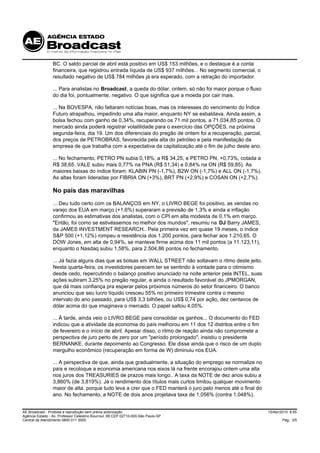 BC. O saldo parcial de abril está positivo em US$ 153 milhões, e o destaque é a conta
                 financeira, que registrou entrada líquida de US$ 937 milhões... No segmento comercial, o
                 resultado negativo de US$ 784 milhões já era esperado, com a retração do importador.

                 ... Para analistas no Broadcast, a queda do dólar, ontem, só não foi maior porque o fluxo
                 do dia foi, pontualmente, negativo. O que significa que a moeda por cair mais.

                 ... Na BOVESPA, não faltaram notícias boas, mas os interesses do vencimento do Índice
                 Futuro atrapalhou, impedindo uma alta maior, enquanto NY se esbaldava. Ainda assim, a
                 bolsa fechou com ganho de 0,34%, recuperando os 71 mil pontos, a 71.034,85 pontos. O
                 mercado ainda poderá registrar volatilidade para o exercício das OPÇÕES, na próxima
                 segunda-feira, dia 19. Um dos diferenciais do pregão de ontem foi a recuperação, parcial,
                 dos preços de PETROBRAS, favorecida pela alta do petróleo e pela manifestação da
                 empresa de que trabalha com a expectativa da capitalização até o fim de julho deste ano.

                 ... No fechamento, PETRO PN subia 0,18%, a R$ 34,25, e PETRO PN, +0,73%, cotada a
                 R$ 38,65. VALE subiu mais 0,77% na PNA (R$ 51,34) e 0,84% na ON (R$ 59,85). As
                 maiores baixas do índice foram: KLABIN PN (-1,7%), B2W ON (-1,7%) e ALL ON (-1,7%).
                 As altas foram lideradas por FIBRIA ON (+3%), BRT PN (+2,9%) e COSAN ON (+2,7%).

                 No país das maravilhas
                 ... Deu tudo certo com os BALANÇOS em NY, o LIVRO BEGE foi positivo, as vendas no
                 varejo dos EUA em março (+1,6%) superaram a previsão de 1,3% e ainda a inflação
                 confirmou as estimativas dos analistas, com o CPI em alta modesta de 0,1% em março.
                 "Então, foi como se estivéssemos no melhor dos mundos", resumiu na DJ Barry JAMES,
                 da JAMES INVESTMENT RESEARCH.. Pela primeira vez em quase 19 meses, o índice
                 S&P 500 (+1,12%) rompeu a resistência dos 1.200 pontos, para fechar aos 1.210,65. O
                 DOW Jones, em alta de 0,94%, se manteve firme acima dos 11 mil pontos (a 11.123,11),
                 enquanto o Nasdaq subiu 1,58%, para 2.504,86 pontos no fechamento.

                 ... Já fazia alguns dias que as bolsas em WALL STREET não soltavam o ritmo deste jeito.
                 Nesta quarta-feira, os investidores parecem ter se sentindo à vontade para o otimismo
                 desde cedo, repercutindo o balanço positivo anunciado na noite anterior pela INTEL, suas
                 ações subiram 3,25% no pregão regular, e ainda o resultado favorável do JPMORGAN,
                 que dá mais confiança pra esperar pelos próximos números do setor financeiro. O banco
                 anunciou que seu lucro líquido cresceu 55% no primeiro trimestre contra o mesmo
                 intervalo do ano passado, para US$ 3,3 bilhões, ou US$ 0,74 por ação, dez centavos de
                 dólar acima do que imaginava o mercado. O papel saltou 4,05%.

                 ... À tarde, ainda veio o LIVRO BEGE para consolidar os ganhos... O documento do FED
                 indicou que a atividade da economia do país melhorou em 11 dos 12 distritos entre o fim
                 de fevereiro e o início de abril. Apesar disso, o ritmo de reação ainda não compromete a
                 perspectiva de juro perto de zero por um "período prolongado", insistiu o presidente
                 BERNANKE, durante depoimento ao Congresso. Ele disse ainda que o risco de um duplo
                 mergulho econômico (recuperação em forma de W) diminuiu nos EUA.

                 ... A perspectiva de que, ainda que gradualmente, a situação do emprego se normalize no
                 país e recoloque a economia americana nos eixos lá na frente encorajou ontem uma alta
                 nos juros dos TREASURIES de prazos mais longo.. A taxa da NOTE de dez anos subiu a
                 3,860% (de 3,819%). Já o rendimento dos títulos mais curtos limitou qualquer movimento
                 maior de alta, porque tudo leva a crer que o FED manterá o juro pelo menos até o final do
                 ano. No fechamento, a NOTE de dois anos projetava taxa de 1,056% (contra 1,048%).


AE Broadcast - Proibida a reprodução sem prévia autorização                                                  15/Abr/2010 8:55
Agência Estado - Av. Professor Celestino Bourroul, 68 CEP 02710-000-São Paulo-SP
Central de Atendimento 0800 011 3000                                                                                 Pág. 3/5
 