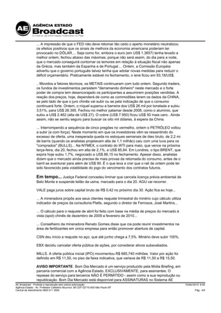 ... A impressão de que o FED não deve retomar tão cedo o aperto monetário neutralizou
                 os efeitos positivos que os sinais de melhora da economia americana poderiam ter
                 provocado no DÓLAR.... Seja como for, embora o euro (em US$ 1,3657) tenha levado a
                 melhor ontem, fechou abaixo das máximas, porque não será assim, do dia para a noite,
                 que o mercado conseguirá contornar os temores em relação à situação fiscal não apenas
                 da Grécia, mas também da Espanha e de Portugal.... Ontem, a Comissão Européia
                 advertiu que o governo português talvez tenha que adotar novas medidas para reduzir o
                 déficit orçamentário. Praticamente estável no fechamento, o iene ficou em 93,18/US$.

                 .. Movidos a fatores técnicos, os METAIS continuaram com tudo ontem. Segundo traders,
                 os fundos de investimentos persistem "derramando dinheiro" neste mercado e o forte
                 poder de compra tem desencorajado os participantes a assumirem posições vendidas. A
                 reação dos preços, hoje, dependerá de como as commodities lerem os dados da CHINA,
                 se pelo lado de que o juro chinês vai subir ou se pela indicação de que o consumo
                 continuará forte. Ontem, o níquel superou a barreira dos US$ 26 mil por tonelada e subiu
                 3,51%, para US$ 26.395. Fechou no melhor patamar desde 2008, como o alumínio, que
                 subiu a US$ 2.462 (alta de US$ 27). O cobre (US$ 7.950) ficou US$ 50 mais caro.. Ainda
                 assim, não se sentiu seguro para buscar os oito mil dólares, à espera da China.

                 ... Interrompendo a sequência de cinco pregões no vermelho, ontem o PETRÓLEO voltou
                 a subir (e com força). Neste momento em que os investidores vêm se ressentindo do
                 excesso de oferta, uma inesperada queda no estoques semanais de óleo bruto, de 2,2 mi
                 de barris (quando os analistas projetavam alta de 1,1 milhão) caiu com uma luva para os
                 "comprados" (BULLS)... Na NYMEX, o contrato do WTI para maio, que vence na próxima
                 terça-feira, dia 20, fechou em alta de 2,1%, a US$ 85,84. Em Londres, o tipo BRENT, que
                 expira hoje subiu 1,7%, negociado a US$ 86,15 no fechamento. Apesar disso, analistas
                 dizem que o mercado ainda precisa de mais provas da retomada do consumo, antes de o
                 barril se aventurar para além de US$ 90. É o que leva a crer que o rali de ontem pode ter
                 sido favorecido pela volatilidade do jogo do vencimento dos contratos futuros.

                 Em tempo... Justiça Federal concedeu liminar que cancela licença prévia ambiental de
                 Belo Monte e suspende leilão da usina, marcado para o dia 20. AGU vai recorrer.

                 VALE paga juros sobre capital bruto de R$ 0,42 no próximo dia 30. Ação fica ex hoje...

                 ... A mineradora propôs aos seus clientes reajuste trimestral do minério cujo cálculo utiliza
                 indicador de preços da consultoria Platts, segundo o diretor de Ferrosos, José Martins...

                 ... O cálculo para o reajuste de abril foi feito com base na média de preços do mercado à
                 vista (spot) chinês de dezembro de 2009 a fevereiro de 2010...

                 ... Conselheiro da mineradora Renato Gomes disse que cia pode reunir investimentos na
                 área de fertilizantes em única empresa para então promover abertura de capital.

                 CSN deu início a reajuste no aço, que até junho chega a 7,5%. Minério deve subir 100%.

                 EBX decidiu cancelar oferta pública de ações, por considerar ativos subavaliados.

                 MILLS. A oferta pública inicial (IPO) movimentou R$ 685,740 milhões. Valor por ação foi
                 definido em R$ 11,50, no piso da faixa indicativa, que variava de R$ 11,50 a R$ 15,50.

                 AVISO IMPORTANTE. Bom Dia Mercado é um serviço produzido pela Mídia Briefing, em
                 parceria comercial com a Agência Estado, EXCLUSIVAMENTE, para assinantes. O
                 repasse do serviço para terceiros NÃO É PERMITIDO - assim como a sua reprodução ou
                 republicação. Bom Dia Mercado está disponível para ASSINATURAS no Sistema AE
AE Broadcast - Proibida a reprodução sem prévia autorização                                                      15/Abr/2010 8:55
Agência Estado - Av. Professor Celestino Bourroul, 68 CEP 02710-000-São Paulo-SP
Central de Atendimento 0800 011 3000                                                                                     Pág. 4/5
 