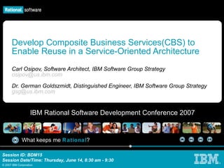 Develop Composite Business Services(CBS) to Enable Reuse in a Service-Oriented Architecture  Carl Osipov, Software Architect, IBM Software Group Strategy [email_address] Dr. German Goldszmidt, Distinguished Engineer, IBM  Software Group Strategy [email_address] 